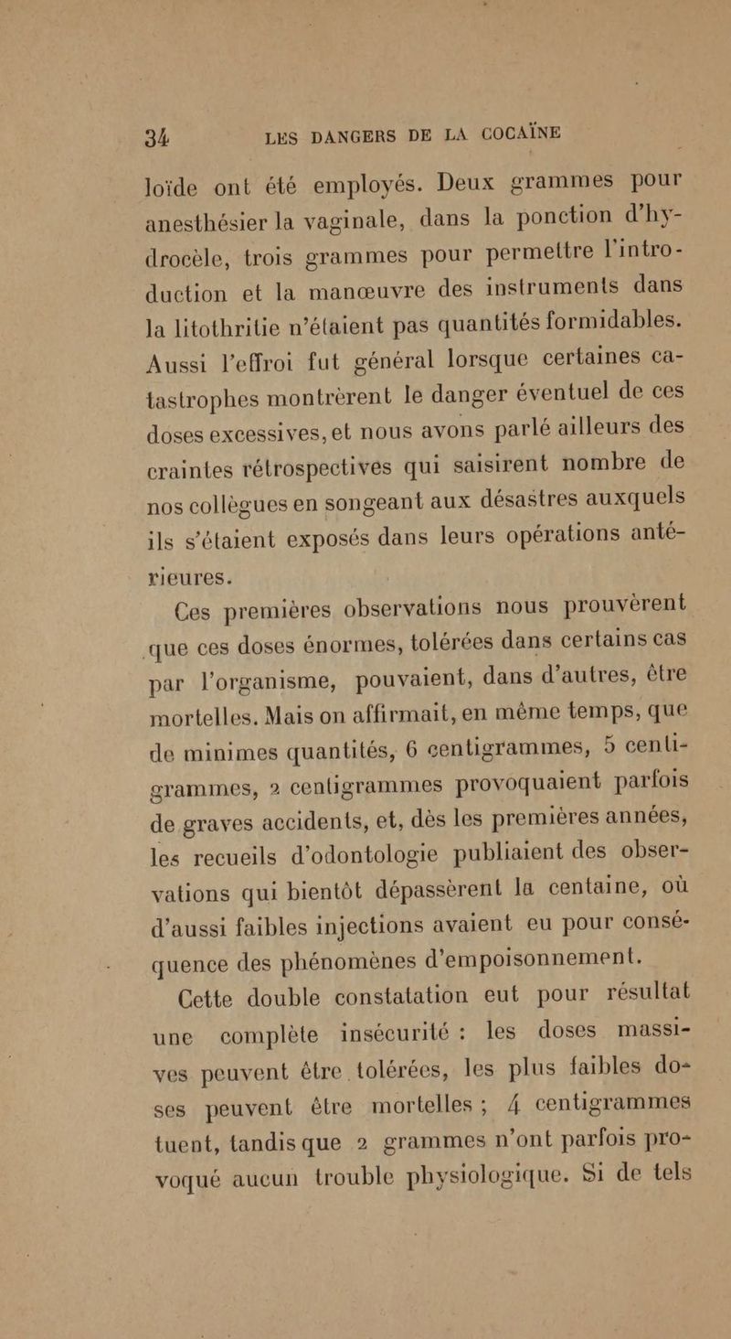 loïde ont été employés. Deux grammes pour anesthésier la vaginale, dans la ponction d'hy- drocèle, trois grammes pour permettre l'intro - duction et la manœuvre des instruments dans la litothritie n'étaient pas quantités formidables. Aussi l’effroi fut général lorsque certaines ca- tastrophes montrèrent le danger éventuel de ces doses excessives, et nous avons parlé ailleurs des craintes rétrospectives qui saisirent nombre de nos collègues en songeant aux désastres auxquels ils s'étaient exposés dans leurs opérations anté- rieures. Ces premières observations nous prouvèrent que ces doses énormes, tolérées dans certains cas par l'organisme, pouvaient, dans d’autres, être mortelles. Mais on affirmait, en même temps, que de minimes quantités, 6 centigrammes, 9 cen{1- grammes, 2 centigrammes provoquaient parfois de graves accidents, et, dès les premières années, les recueils d’odontologie publiaient des obser- vations qui bientôt dépassèrent la centaine, où d'aussi faibles injections avaient eu pour consé- quence des phénomènes d'empoisonnement. Cette double constatation eut pour résultat une complète insécurité : les doses MASSI- ves peuvent être tolérées, les plus faibles do ses peuvent être mortelles ; 4 centigrammes tuent, tandis que 2 grammes n’ont parfois pro- voqué aucun trouble physiologique. Si de tels