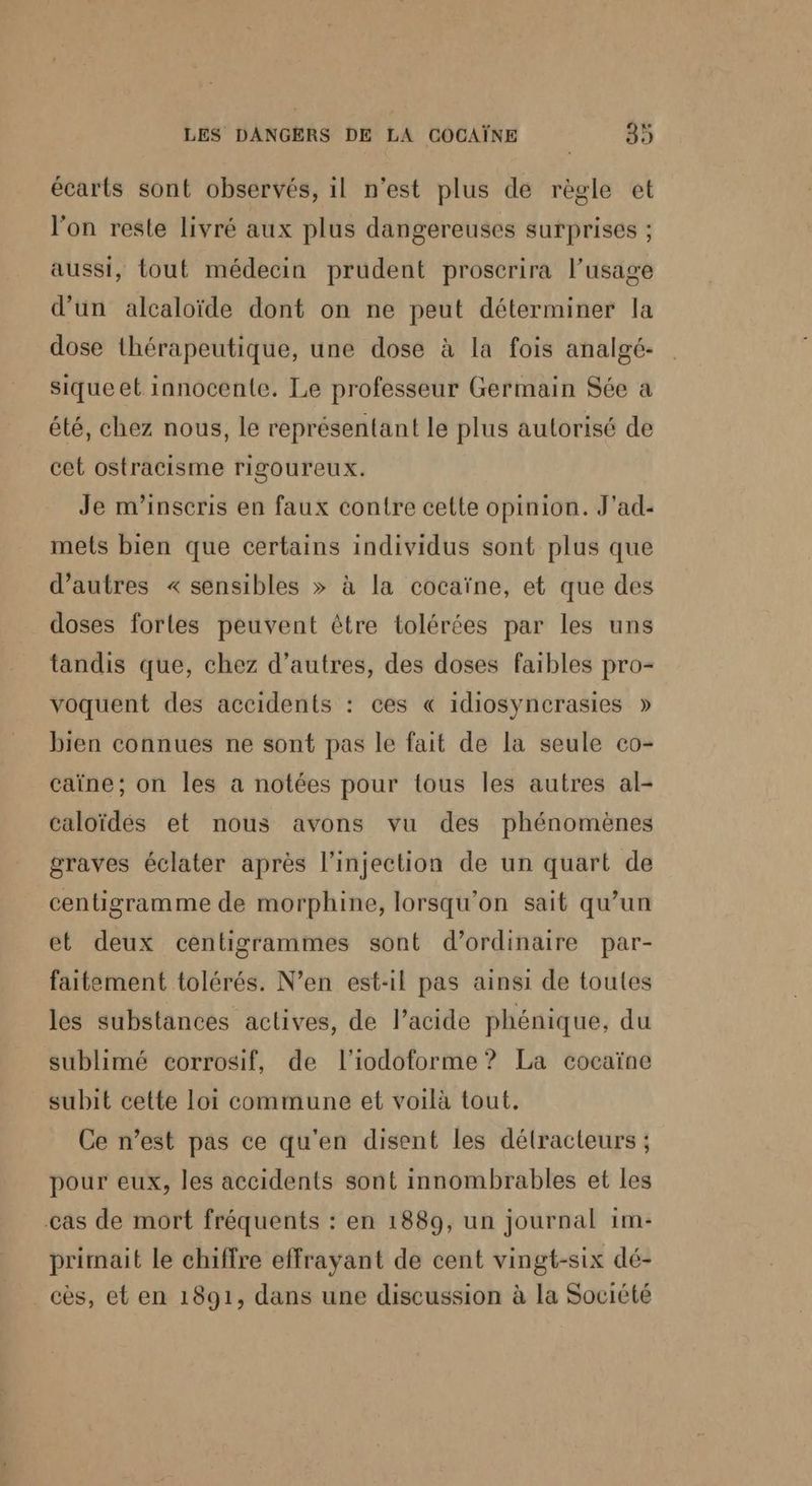écarts sont observés, il n'est plus de règle et l'on reste livré aux plus dangereuses surprises ; aussi, tout médecin prudent proscrira l’usage d’un alcaloïde dont on ne peut déterminer la dose thérapeutique, une dose à la fois analgé- siqueet innocente. Le professeur Germain Sée a été, chez nous, le représentant le plus autorisé de cet ostracisme rigoureux. Je m'inscris en faux contre cette opinion. J'ad- mets bien que certains individus sont plus que d’autres « sensibles > à la cocaïne, et que des doses forles peuvent être tolérées par les uns tandis que, chez d’autres, des doses faibles pro- voquent des accidents : ces « idiosyncrasies » bien connues ne sont pas le fait de la seule co- caïne; on les a notées pour tous les autres al- caloïdés et nous avons vu des phénomènes graves éclater après l'injection de un quart de centigramme de morphine, lorsqu'on sait qu’un et deux centigrammes sont d'ordinaire par- faitement tolérés. N’en est-il pas ainsi de toutes les substances actives, de l'acide phénique, du sublimé corrosif, de l'iodoforme ? La cocaïne subit cette loi commune et voilà tout. Ce n’est pas ce qu'en disent les délracteurs ; pour eux, les accidents sont innombrables et les cas de mort fréquents : en 1889, un journal 1m- primait le chiffre effrayant de cent vingt-six dé- cès, et en 1891, dans une discussion à la Société