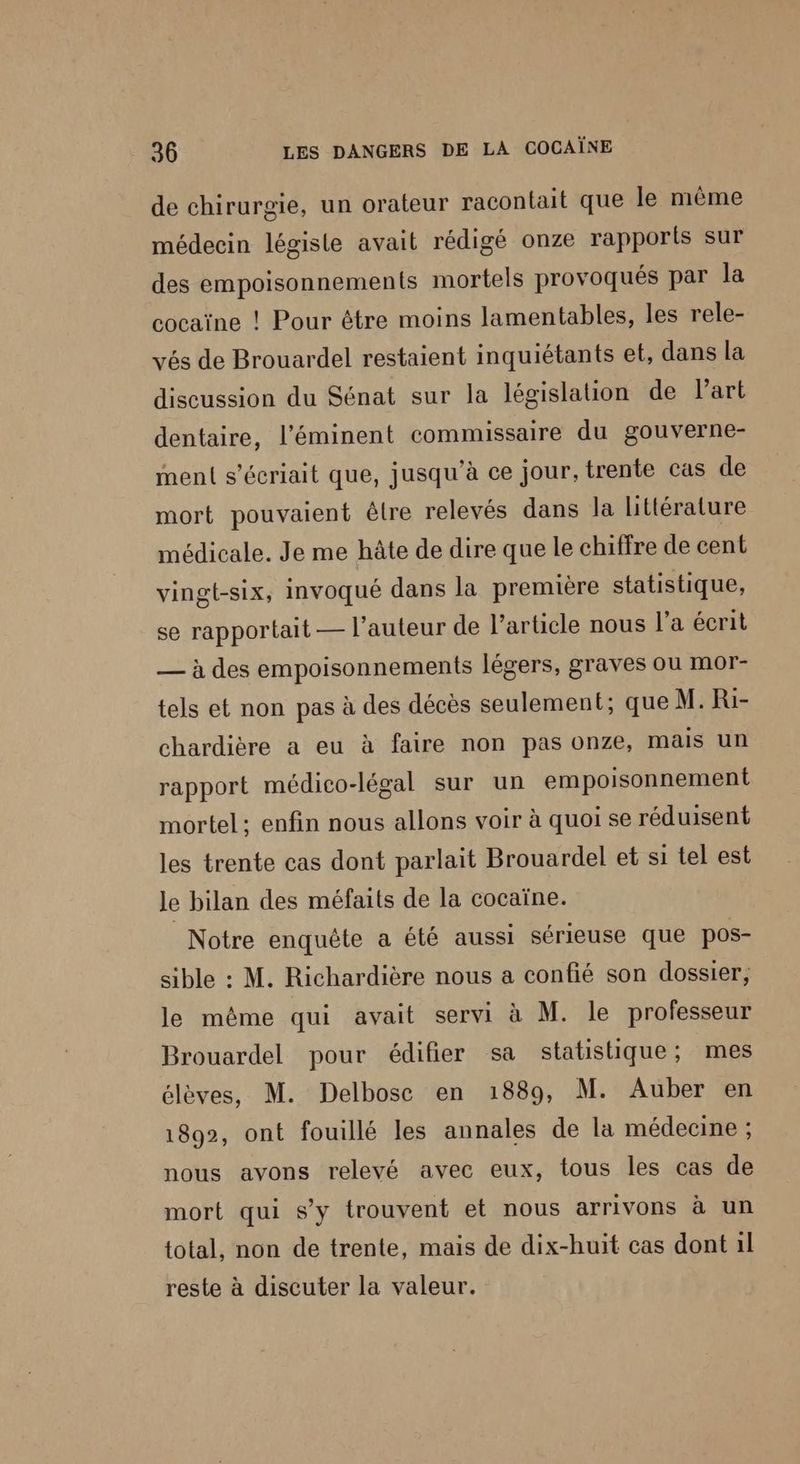 de chirurgie, un orateur racontait que le même médecin légiste avait rédigé onze rapports sur des empoisonnements mortels provoqués par la cocaïne ! Pour être moins lamentables, les rele- vés de Brouardel restaient inquiétants et, dans la discussion du Sénat sur la législation de art dentaire, l’'éminent commissaire du gouverne- ment s’écriait que, jusqu’à ce jour, trente cas de mort pouvaient être relevés dans la littérature médicale. Je me hâte de dire que le chiffre de cent vingt-six, invoqué dans la première statistique, se rapportait — l’auteur de l’article nous l’a écrit — à des empoisonnements légers, graves ou mor- tels et non pas à des décès seulement; que M. Ri- chardière a eu à faire non pas onze, mais un rapport médico-légal sur un empoisonnement mortel ; enfin nous allons voir à quoi se réduisent les trente cas dont parlait Brouardel et si tel est le bilan des méfaits de la cocaïne. Notre enquête a été aussi sérieuse que pos- sible : M. Richardière nous a confié son dossier, le même qui avait servi à M. le professeur Brouardel pour édifier sa statistique; mes élèves, M. Delbosc en 1889, M. Auber en 1892, ont fouillé les annales de la médecine ; nous avons relevé avec eux, tous les cas de mort qui s'y trouvent et nous arrivons à un total, non de trente, mais de dix-huit cas dont il reste à discuter la valeur.