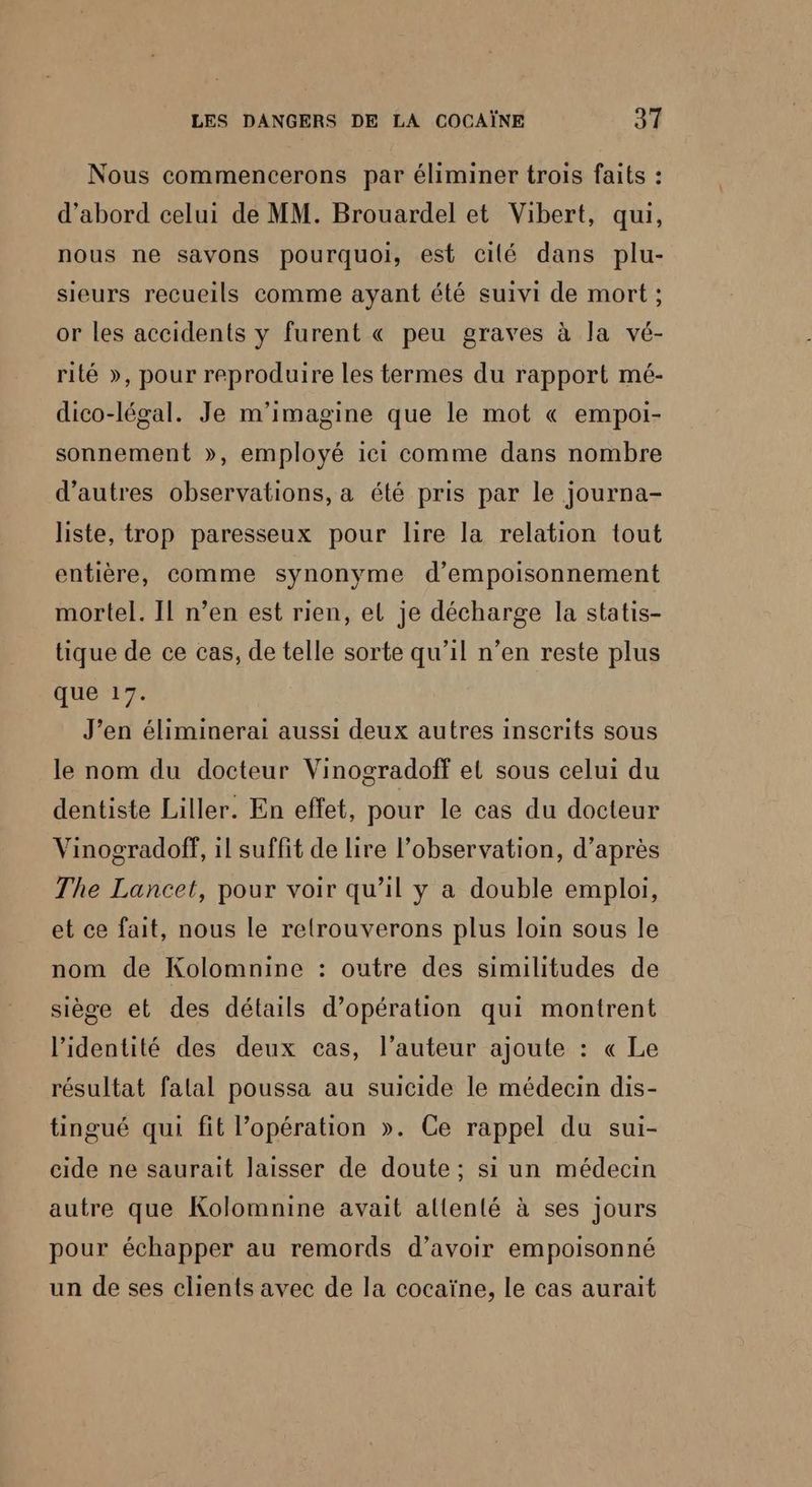 Nous commencerons par éliminer trois faits : d’abord celui de MM. Brouardel et Vibert, qui, nous ne savons pourquoi, est cilé dans plu- sieurs recueils comme ayant été suivi de mort ; or les accidents y furent « peu graves à la vé- rité », pour reproduire les termes du rapport mé- dico-légal. Je m'imagine que le mot « empoi- sonnement », employé ici comme dans nombre d’autres observations, a été pris par le journa- liste, trop paresseux pour lire la relation tout entière, comme synonyme d’empoisonnement mortel. Il n’en est rien, el je décharge la statis- tique de ce cas, de telle sorte qu’il n’en reste plus que 17. J’en éliminerai aussi deux autres inscrits sous le nom du docteur Vinogradoff et sous celui du dentiste Liller. En effet, pour le cas du docteur Vinogradoff, il suffit de lire l'observation, d’après The Lancet, pour voir qu’il y a double emploi, et ce fait, nous le reltrouverons plus loin sous le nom de Kolomnine : outre des similitudes de siège et des détails d'opération qui montrent l'identité des deux cas, l’auteur ajoute : « Le résultat falal poussa au suicide le médecin dis- tingué qui fit l'opération ». Ce rappel du sui- cide ne saurait laisser de doute ; si un médecin autre que Kolomnine avait allenté à ses jours pour échapper au remords d’avoir empoisonné un de ses clients avec de la cocaïne, le cas aurait