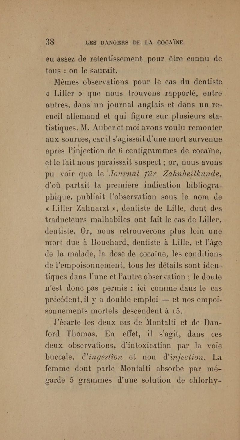 eu assez de retentissement pour être connu de tous : on le saurait. | Mêmes observations pour le cas du dentiste « Liller » que nous trouvons rapporté, entre autres, dans un journal anglais et dans un re- cueil allemand et qui figure sur plusieurs sta- tistiques. M. Auber et moi avons voulu remonter aux sources, car il s'agissait d’une mort survenue après l'injection de 6 centigrammes de cocaïne, et le fait nous paraissait suspect ; or, nous avons pu voir que le Journal für Zahnheilkunde, d'où partait la première indication bibliogra- phique, publiait l’observation sous le nom de « Lailler Zahnarzt », dentiste de Lalle, dont des traducteurs malhabiles ont fait le cas de Laller, dentiste. Or, nous retrouverons plus loin une mort due à Bouchard, dentiste à Lille, et l’âge de la malade, la dose de cocaïne, les condihions de l’empoisonnement, tous les détails sont iden- tiques dans l’une et l’autre observation ; le doute n’est donc pas permis : ici comme dans le cas précédent, il y a double emploi — et nos empoi- sonnements mortels descendent à 15. J’écarte les deux cas de Montalti et de Dan- ford Thomas. En eflet, 1l s’agit, dans ces deux observations, d’intoxication par la voie buccale, &ingestion et non d'injection. La femme dont parle Montalti absorbe par mé- garde 5 grammes d’une solution de chlorhy-