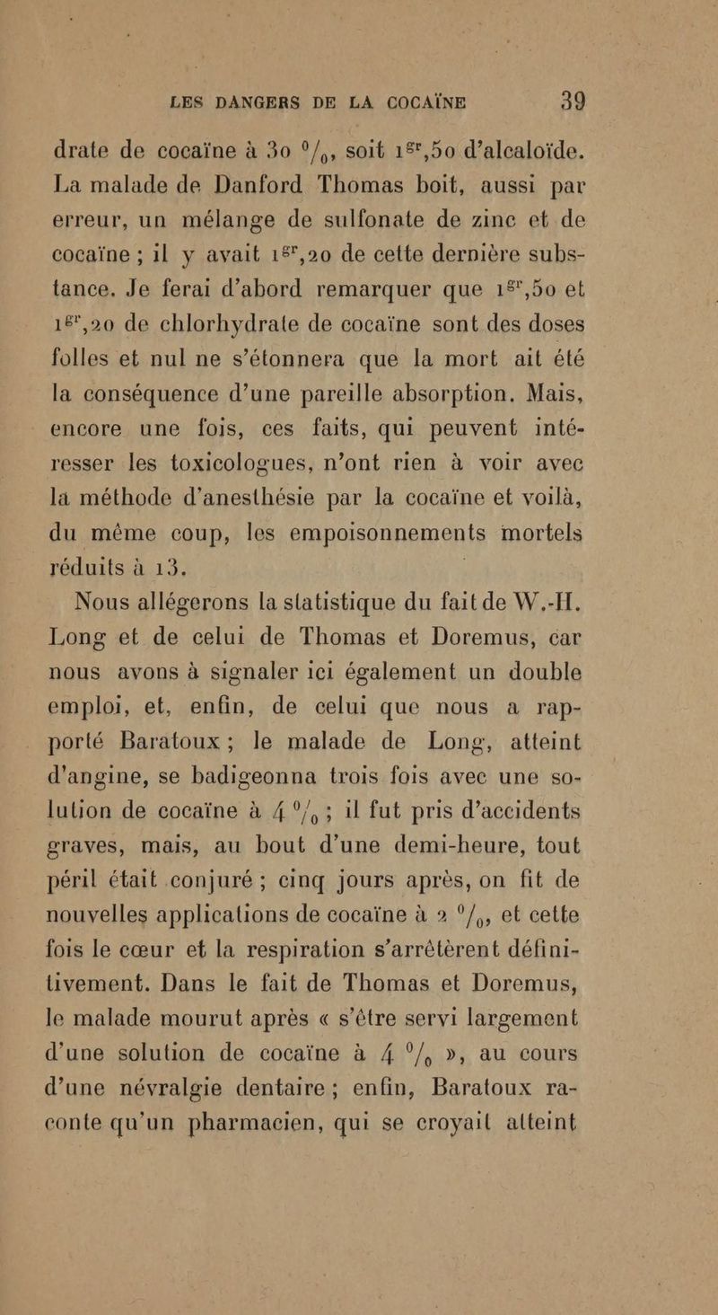 drate de cocaïne à 30 °/,, soit 15,50 d’alcaloïde. La malade de Danford Thomas boit, aussi par erreur, un mélange de sulfonate de zinc et de cocaïne ; 1l y avait 1%,20 de cette dernière subs- tance. Je ferai d’abord remarquer que 1£',50 et 16,20 de chlorhydrate de cocaïne sont des doses folles et nul ne s’étonnera que la mort ait été la conséquence d’une pareille absorption. Mais, encore une fois, ces faits, qui peuvent inté- resser les toxicologues, n’ont rien à voir avec la méthode d’anesthésie par la cocaïne et voilà, du même coup, les empoisonnements mortels réduits à 13. Nous allégerons la statistique du fait de W.-F. Long et de celui de Thomas et Doremus, car nous avons à signaler ici également un double emploi, et, enfin, de celui que nous a rap- porté Baratoux ; le malade de Long, atteint d'angine, se badigeonna trois fois avec une so- lulion de cocaïne à 4!°/, ; il fut pris d’accidents graves, mais, au bout d’une demi-heure, tout péril était conjuré ; cinq jours après, on fit de nouvelles applications de cocaïne à 2 °/,, et cette fois le cœur et la respiration s’arrêtèrent défini- üvement. Dans le fait de Thomas et Doremus, le malade mourut après « s'être servi largement d’une solution de cocaïne à 4 °/, », au cours d’une névralgie dentaire; enfin, Baratoux ra- conte qu'un pharmacien, qui se croyail alteint