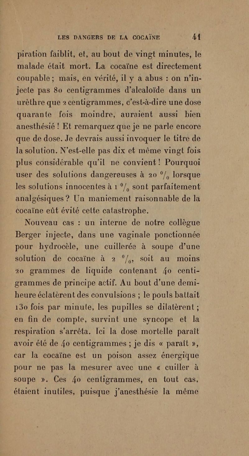 piration faiblit, et, au bout de vingt minutes, le malade élait mort. La cocaïne est directement coupable ; mais, en vérité, il y a abus : on n’in- jecte pas 80 centigrammes d’alcaloïde dans un urèthre que 2 centigrammes, c’est-à-dire une dose quarante fois moindre, auraient aussi bien anesthésié ! Et remarquez que je ne parle encore que de dose. Je devrais aussi invoquer le titre de la solution. N’est-elle pas dix et même vingt fois plus considérable qu’il ne convient! Pourquoi user des solutions dangereuses à 20 ?/, lorsque les solutions innocentes à 1 ‘/, sont parfaitement analgésiques ? Un maniement raisonnable de la cocaïne eût évité cette catastrophe. Nouveau cas : un interne de notre collègue Berger injecte, dans une vaginale ponctionnée pour hydrocèle, une cuillerée à soupe d’une solution de cocaïne à 2 °/, soit au moins 20 grammes de liquide contenant 4o centi- grammes de principe actif. Au bout d’une demi- heure éclatèrent des convulsions ; le pouls battait 130 fois par minule, les pupilles se dilatèrent ; en fin de compte, survint une syncope et la respiration s'arrêta. Ici la dose mortelle paraît avoir élé de {0 centigrammes ; je dis « paraît », car la cocaïne est un poison assez énergique pour ne pas la mesurer avec une « cuiller à soupe ». Ces 40 cenligrammes, en tout cas, étaient inutiles, puisque j'anesthésie la même
