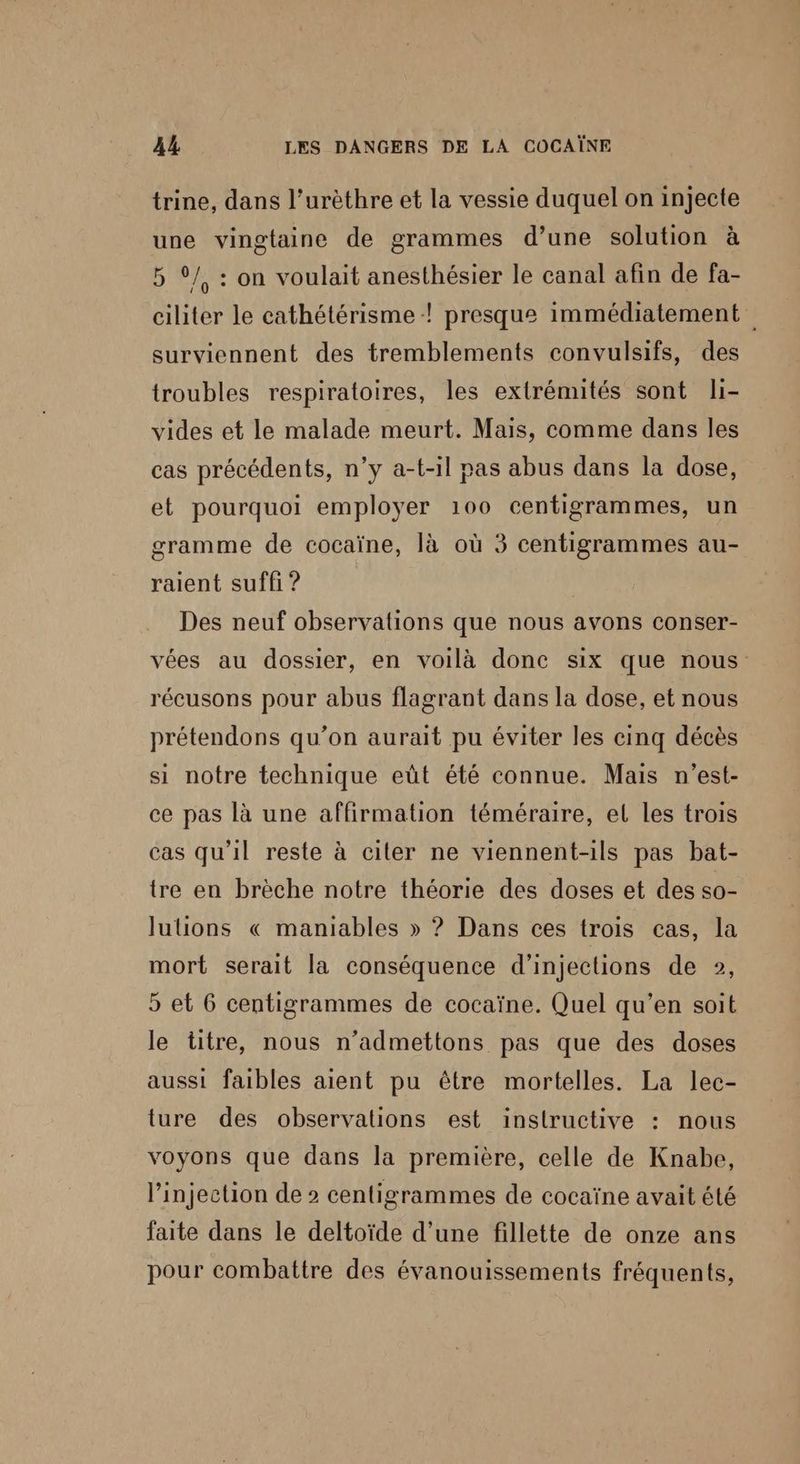 trine, dans l’urèthre et la vessie duquel on injecte une vingtaine de grammes d’une solution à 5 ©/, : on voulait anesthésier le canal afin de fa- ciliter le cathétérisme ! presque immédiatement surviennent des tremblements convulsifs, des troubles respiratoires, les extrémités sont li- vides et le malade meurt. Mais, comme dans les cas précédents, n’y a-t-il pas abus dans la dose, et pourquoi employer 100 centigrammes, un gramme de cocaïne, là où 3 centigrammes au- raient suffi ? Des neuf observations que nous avons conser- vées au dossier, en voilà donc six que nous récusons pour abus flagrant dans la dose, et nous prétendons qu’on aurait pu éviter les cinq décès si notre technique eût été connue. Mais n'est- ce pas là une affirmation téméraire, el les trois cas qu'il reste à citer ne viennent-ils pas bat- tre en brèche notre théorie des doses et des so- lulions « maniables » ? Dans ces trois cas, la mort serait la conséquence d’injections de », 5 et 6 centigrammes de cocaïne. Quel qu’en soit le titre, nous n’admettons pas que des doses aussi faibles aient pu être mortelles. La lec- ture des observations est inslructive : nous voyons que dans la première, celle de Knabe, l’injection de 2 centigrammes de cocaïne avait été faite dans le deltoïde d’une fillette de onze ans pour combattre des évanouissements fréquents,