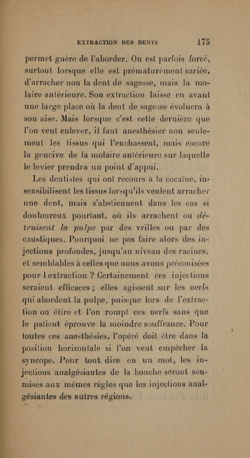 permet guère de l’aborder. On est parfois forcé, surtout lorsque elle est prématurément cariée, d'arracher non la dent de sagesse, mais la mo- laïre antérieure. Son extraction laisse en avant une large place où la dent de sagesse évoluera à son aise. Mais lorsque c’est cetle dernière que l’on veut enlever, il faut anesthésier non seule- ment les lissus qui Penchassent, mais encore la gencive de la molaire antérieure sur laquelle le levier prendra un point d'appui. Les dentistes qui ont recours à la cocaïne, in- sensibilisent les issus lorsqu'ils veulent arracher une dent, mais s’absliennent dans les cas si douloureux pourtant, où ils arrachent ou dé- truisent la pulpe par des vrilles ou par des caustiques. Pourquoi ne pas faire alors des in- jections profondes, jusqu’au niveau des racines, et semblables à celles que nous avons préconisées pour Lextraction ? Certainement ces injections seraient efficaces ; elles agissent sur les nerfs qui abordent la pulpe, puisque lors de l'extrac- tion on étire et lon rompt ces nerfs sans que le patient éprouve la moindre souffrance. Pour toutes ces anesthésies, opéré doit être dans la posilion horizontale si l’on veut empêcher la syncope. Pour tout dire en un mot, les in- jeclions analgésiantes de la bouche seront sou- mises aux mêrnes règles que les injections anal- gésiantes des autres régions,