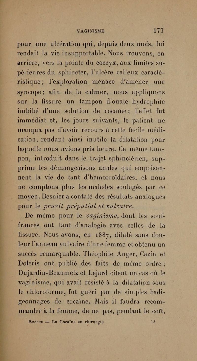 pour une ulcération qui, depuis deux mois, lui rendait la vie insupportable. Nous trouvons, en arrière, vers la pointe du coccyx, aux limites su- périeures du sphincter, l’ulcère calleux caracté- rislique; l'exploration menace d’amener une syncope; afin de la calmer, nous appliquons sur la fissure un tampon d'ouate hydrophiie imbibé d’une solulion de cocaïne: l'effet fut immédiat et, les jours suivants, le palient ne manqua pas d’avoir recours à cette facile médi- calion, rendant ainsi inutile la dilatalion pour laquelle nous avions pris heure. Ce même tam- pon, introduit dans le trajet sphinciérien, sup- prime les démangeaisons anales qui empoison- nent la vie de tant d’hémorroïdaires, et nous ne comptons plus les malades soulagés par ce moyen. Besnier a contaté des résultats analogues pour le »ruril préputial et vulvaire. De même pour le vaginisme, dont les souf- frances ont tant d’analogie avec celles de la fissure. Nous avons, en 1887, dilaté sans dou- leur l'anneau vulvaire d’une femme et obtenu un succès remarquable. Théophile Anger, Cazin et Doléris ont publié des faits de même ordre ; Dujardin-Beaumelz et Lejard cilent un cas où le vaginisme, qui avait résisté à la dilatation sous le chloroforme, fut guéri par de simples badi- geonnages de cocaïne. Mais il faudra recom- mander à la femme, de ne pas, pendant le coït, Recrus — La Cocaïne en chirurgie 12