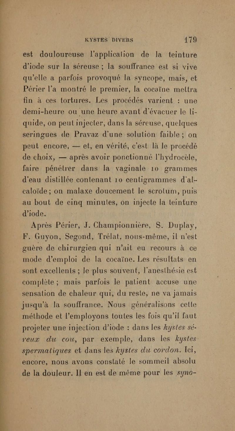 est douloureuse l'application de la teinture d'iode sur la séreuse ; la souffrance est si vive qu’elle a parfois provoqué la syncope, mais, et fin à ces tortures. Les procédés varient : une demi-heure ou une heure avant d'évacuer le li- quide, on peul injecter, dans la séreuse, quelques seringues de Pravaz d'une solution faible ; on peut encore, — et, en vérité, c'est là le procédé de choix, — après avoir ponctionné l'hydrocèle, faire pénétrer dans la vaginale 10 grammes d’eau distillée contenant 10 centigrammes d'al- caloïde ; on malaxe doucement le scrotum, puis au bout de cinq minules, on injecte la teinture d’iode. Après Périer, J. Championnière, S. Duplay, F. Guyon, Segond, Trélat, nous-même, il n’est guère de chirurgien qui n'ait eu recours à ce mode d'emploi de la cocaïne. Les résultats en sont excellents ; le plus souvent, l’anesthésie est complète ; mais parfois le patient accuse une sensation de chaleur qui, du reste, ne va jamais méthode et l’employons toules les fois qu’il faut projeler une injection d’iode : dans les kystes sé- reux du cou, par exemple, dans les AÆystes spermaliques et dans les kystes du cordon. Ici, encore, nous avons conslaté le sommeil absolu de la douleur. Il en est de même pour les syno-