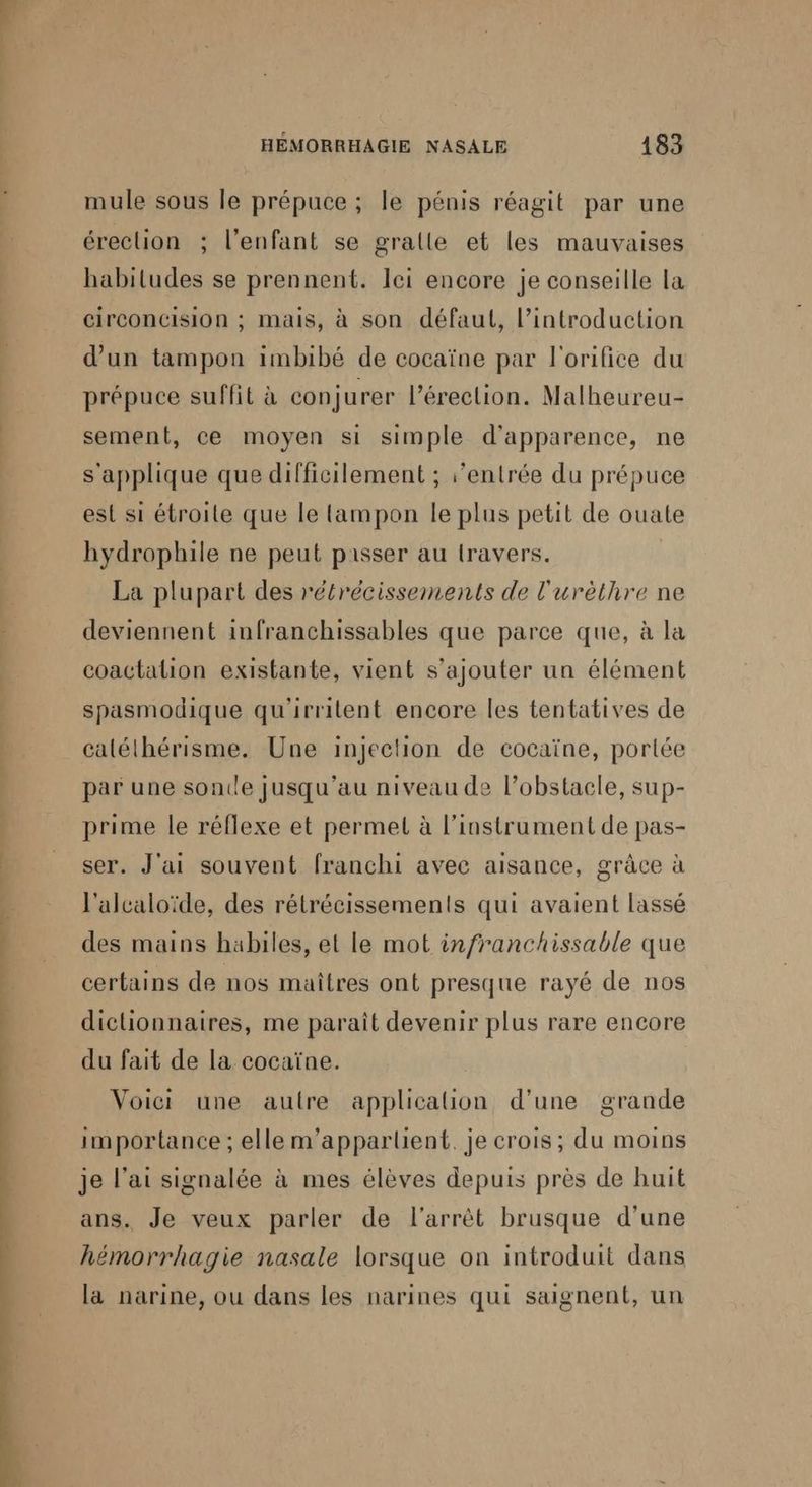 mule sous le prépuce ; le pénis réagit par une érection ; l'enfant se gralle et les mauvaises habitudes se prennent. lei encore je conseille la Circoncision ; mais, à son défaut, l’introduction d’un tampon imbibé de cocaïne par l'orifice du prépuce suffit à conjurer l'érection. Malheureu- sement, ce moyen si simple d'apparence, ne s'applique que difficilement ; ‘entrée du prépuce est si étroite que le tampon le plus petit de ouate hydrophile ne peut passer au travers. La plupart des rétrécissements de l'urèthre ne deviennent infranchissables que parce que, à la coactalion existante, vient s'ajouter un élément spasmodique qu'irritent encore les tentatives de calélhérisme. Une injection de cocaïne, portée par une sonile jusqu'au niveau de l’obstacle, sup- prime le réflexe et permet à l'instrument de pas- ser. J'ai souvent franchi avec aisance, grâce à l'alcaloïde, des rétrécissements qui avaient lassé des mains habiles, et le mot infranchissable que certains de nos maîtres ont presque rayé de nos dictionnaires, me paraît devenir plus rare encore du fait de la cocaïne. | Voici une autre applicaion d’une grande importance ; elle m’apparlient. je crois; du moins je l'ai signalée à mes élèves depuis près de huit ans. Je veux parler de l'arrêt brusque d’une hémorrhagie nasale lorsque on introduit dans la narine, ou dans les narines qui saignent, un