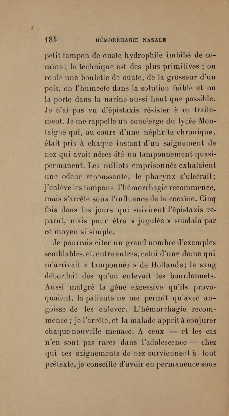 pelit tampon de ouate hydrophile imbibé de co- caïne ; la technique est des plus primilives ; on roule une boulette de ouate, de la grosseur d'un pois, on l’humecte dans la solulion faible et on la porte dans la narine aussi haut que possible. Je n'ai pas vu d’épistaxis résister à ce traile- ment. Je me rappelle un concierge du lycée Mon- laigne qui, au cours d'une néphrite chronique, était pris à chaque instant d’un saignement de nez qui avait nécessité un tamponnement quasi- permanent. Les caillots emprisonnés exhalaient une odeur repoussante, le pharynx s’ulcérait ; j'enlève les tampons, l’hémorrhagie recommence, mais s’arrêle sous l’influence de la cocaïne. Cinq fois dans les jours qui suivirent l’épislaxis re- parut, mais pour être « jugulée » soudain par ce moyen si simple. Je pourrais citer un grand nombre d'exemples semblables, et,entre autres, celui d’une dame qui m'arrivait € tamponnée » de Hollande; le sang débordait dès qu’on enlevait les bourdonnets. Aussi malgré la gène excessive qu'ils provo- quaient, la patiente ne me permit qu'avec an- goisse de les enlever. L'hémorrhagie recom- mence ; je l’arrèle. et la malade apprit à conjurer chaque nouvelle menace. À ceux — et les cas n'en sont pas rares dans l’adolescence — chez qui ces saignements de nez surviennent à tout prélexte, je conseille d’avoir en permanence sous