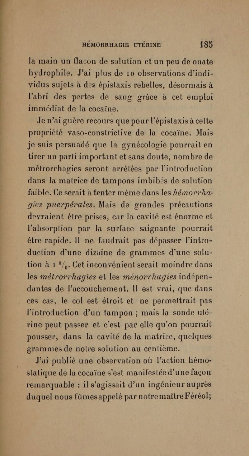 la main un flacon de solution et un peu de ouate hydrophile. J’ai plus de 10 observations d’indi- vidus sujets à des épistaxis rebelles, désormais à l'abri des pertes de sang grâce à cet emploi immédiat de la cocaïne. | Je n’ai guère recours que pour l’épistaxis à celte propriété vaso-constriclive de la cocaïne. Mais je suis persuadé que la gynécologie pourrait en tirer un parti important et sans doute, nombre de métrorrhagies seront arrêlées par l'introduction dans la matrice de tampons imbibés de solution faible. Ce serait à tenter même dans les hémorrha- g'es puerpérales. Mais de grandes précautions devraient être prises, car la cavité est énorme et l’'absorplion par la surface saignante pourrait être rapide. Il ne faudrait pas dépasser l’intro- duclion d’une dizaine de grammes d’une solu- tion à 1 °/,. Cet inconvénient serait moindre dans les métrorrhagies el les ménorrhagies indépen- dantes de l’accouchement,. Il est vrai, que dans ces cas, le col est étroit et ne permettrait pas l'introduction d’un tampon ; mais la sonde ulé- rine peut passer et c’est par elle qu'on pourrait pousser, dans la cavilé de la matrice, quelques grammes de notre solution au centième. J'ai publié une observation où l’action hémo- slatique de la cocaïne s’est manifeslée d’une façon remarquable : il s'agissait d’un ingénieur auprès duquel nous fûmes appelé par notre maître Féréol;
