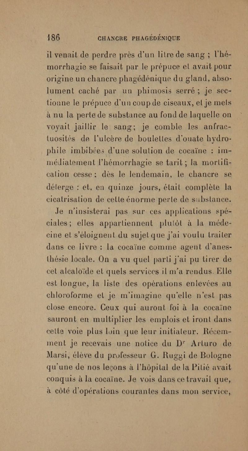 il venait de perdre près d’un litre de sang ; l'hé- morrhagie se faisait par le prépuce el avait pour origine un chancre phagédénique du gland, abso- lument caché par un phimosis serré ; je sec- tionne le prépuce d'un coup de ciseaux, el je mels à nu la perte de substance au fond de laquelle on voyait jaillir le sang; je comble les anfrac- tuosités de l’ulcère de boulettes d'ouate hydro- phile imbibées d'une solution de cocaïne : 1m- médiatement l’hémorrhagie se tarit ; la morlifi- calion cesse : dès le lendemain, le chancre se délerge : et, en quinze jours, était complète la cicatrisalion de celle énorme perte de substance. Je n'insisterai pas sur ces applications spé- ciales; elles appartiennent plulôt à la méde- eine et s’éloignent du sujet que j'ai voulu trailer dans ce livre : la cocaïne comme agent d’anes- thésie locale. On a vu quel parti j'ai pu tirer de cet alcaloïde et quels services il m'a rendus. Elle est longue, la liste des opérations enlevées au chloroforme el je m'imagine qu'elle n’est pas close encore. Ceux qui auront foi à la cocaïne sauront en multiplier les emplois et iront dans celte voie plus luin que leur initiateur. Récem- ment Je recevais une notice du D' Arturo de Marsi, élève du professeur G. Rugyi de Bologne qu'une de nos leçons à l'hôpital de la Pilié avait conquis à la cocaïne. Je vois dans ce travail que, à côté d'opérations courantes dans mon service,