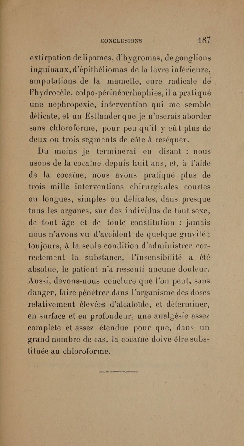 exlirpation de ipomes, d'hygromas, de ganglions inguinaux, d'épithéliomas de la lèvre inférieure, amputations de la mamelle, cure radicale de. l’hydrocèle, colpo-périnéorrhaphies, il a pratiqué une néphropexie, intervention qui me semble délicate, et un Estlander que je n’oserais aborder sans chloroforme, pour peu qu'il y eût plus de deux ou trois segments de côle à reséquer. Du moins je terminerai en disant : nous usons de la cocaïne depuis huit ans, et, à l’aide de la cocaïne, nous avons pratiqué plus de trois mille interventions chirurgicales courtes ou longues, simples ou délicates, dans presque tous les organes, sur des individus de tout sexe, de tout âge et de toute constitulion : jamais nous n’avons vu d'accident de quelque gravité ; rectement la substance, l’insensibihté a été absolue, le patient n’a ressenti aucune douleur. Aussi, devons-nous conclure que l’on peut, sans danger, faire pénétrer dans l'organisme des doses relativement élevées d’alcaloïde, et déterminer, en surface et en profondeur, une aualgésie assez complète et assez étendue pour que, dans un grand nombre de cas, la cocaïne doive être subs- lituée au chloroforme.