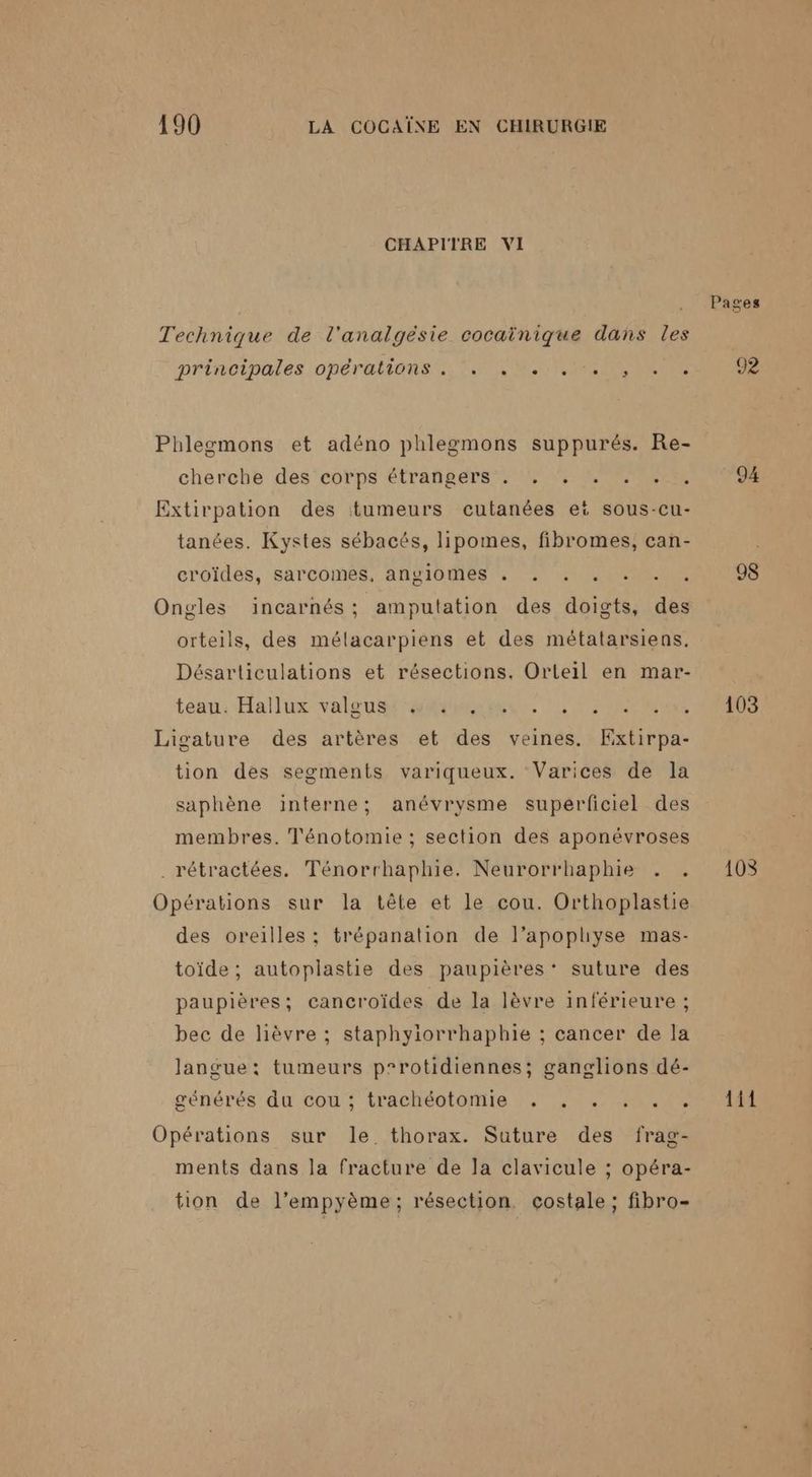 190 LA COCAÏNE EN CHIRURGIE CHAPITRE VI Technique de l'analgéèsie cocaïnique dans les prinoibales opérations TIMES NIRENEENEUTRS Phlegmons et adéno phlegmons suppurés. Re- cherche des'‘eorps étrasers ME EE Extirpation des tumeurs cutanées eë sous-cu- tanées. Kystes sébacés, lipomes, fibromes, can- croïdes, sarcomés, angiomes , . . .. . … . Ongles incarnés ; amputation des doigts, des orteils, des mélacarpiens et des métatarsiens. Désarticulations et résections. Orteil en mar- teau. Hallux valeur aimer, EEE ER Ligature des artères et des veines. KExtirpa- tion des segments variqueux. Varices de la saphène interne; anévrysme superficiel des membres. Tl'énotomie ; section des aponévroses . rétractées. Ténorrhaphie. Neurorrhaphie . . Opérations sur la tête et le cou. Orthoplastie des oreilles; trépanation de l’apophyse mas- toïde ; autoplastie des paupières’ suture des paupières; cancroïdes de la lèvre inférieure ; bec de lièvre ; staphyiorrhaphie ; cancer de la langue; tumeurs p°rotidiennes; ganglions dé- Opérations sur le thorax. Suture des frag- ments dans la fracture de la clavicule ; opéra- tion de l’empyème; résection. cçostale ; fibro- 94 98 103 108