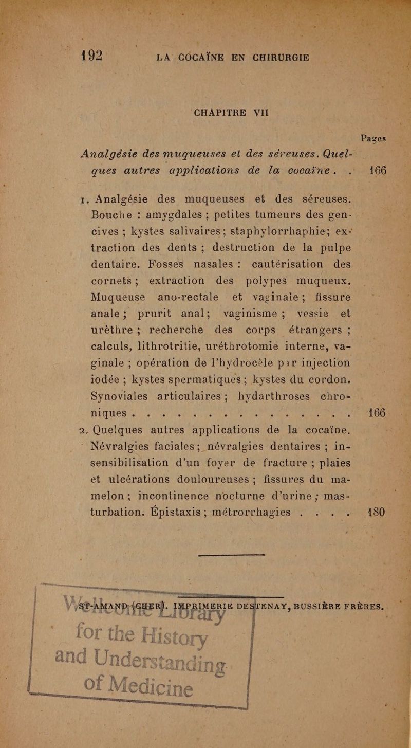 N + LÉ a PE CHAPITRE VII Analgésie des muqueuses el des séreuses. Quel- ques autres applications de la cocaïne. . 1. Analgésie des muqueuses et des séreuses. Bouche : amygdales ; petites tumeurs des gen- cives ; kystes salivaires; staphylorrhaphie; ex- traction des dents ; destruction de la pulpe dentaire. Fosses nasales : cautérisation des cornets; extraction des polypes muqueux. Muqueuse ano-rectale et vaginaie; fissure anale; prurit anal; vaginisme; vessie et urèthre ; recherche des corps étrangers ; calculs, lithrotritie, uréthrotomie interne, va- ginale ; opération de l’hydrocèle par injection iodée ; kystes spermatiques ; kystes du cordon. Synoviales articulaires; hydarthroses chro- 2, Quelques autres applications de la cocaïne. Névralgies faciales; névralgies dentaires ; in- sensibilisation d’un foyer de fracture ; plaies et ulcérations douloureuses ; fissures du ma- melon; incontinence nocturne d’urine ; mas-