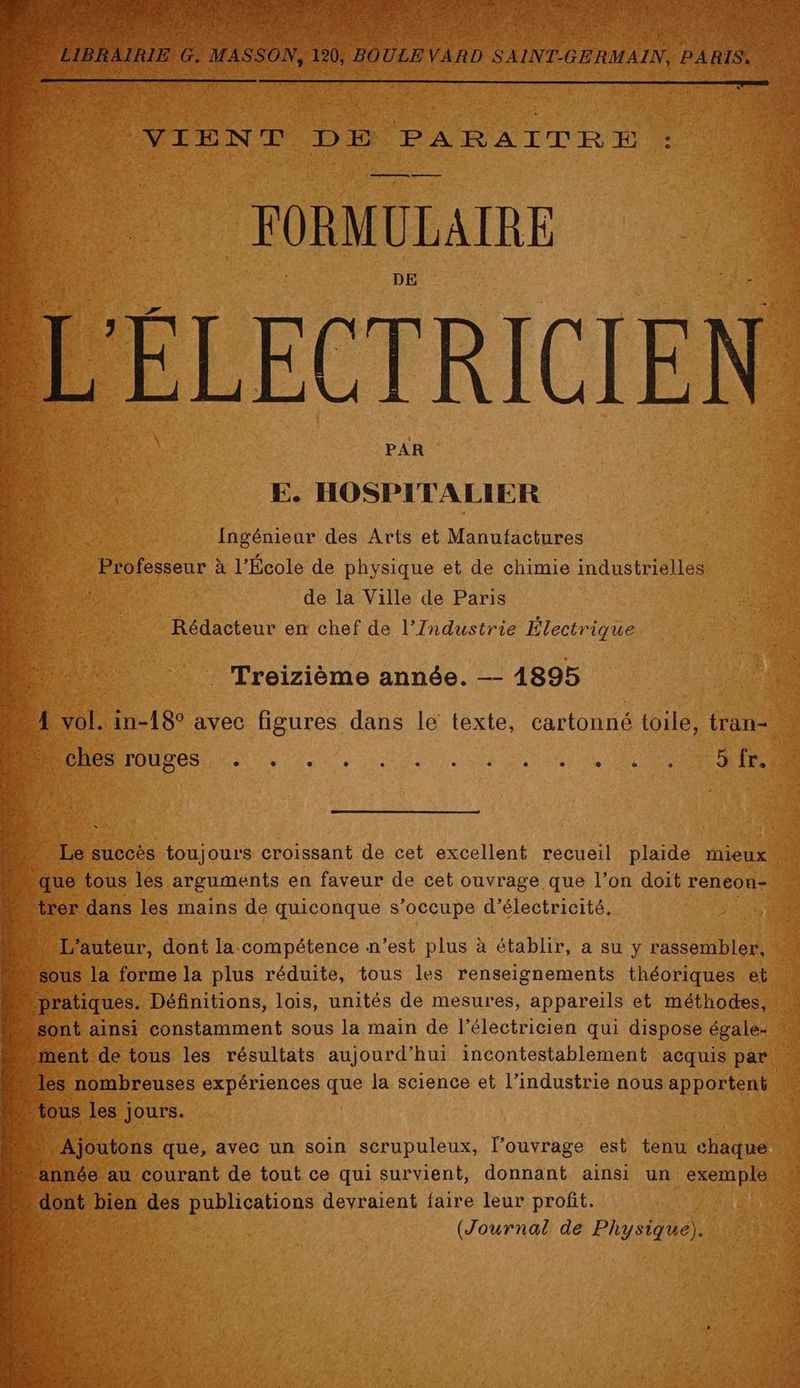 FORMULAIRE DE LECTRICIE nl E. HOSPITALIER 5158 Ingénieur des Arts et Manufactures “4 … Professeur à à l’École de physique et de chimie industriel de la Ville de Paris Rédacteur en chef de l’Industrie Électrique Treizième année. —- 1895 : rent tide tous les résultats aujourd’hui incontestablement acquis se +s nombreuses expériences ie la science et l’industrie nous apportent