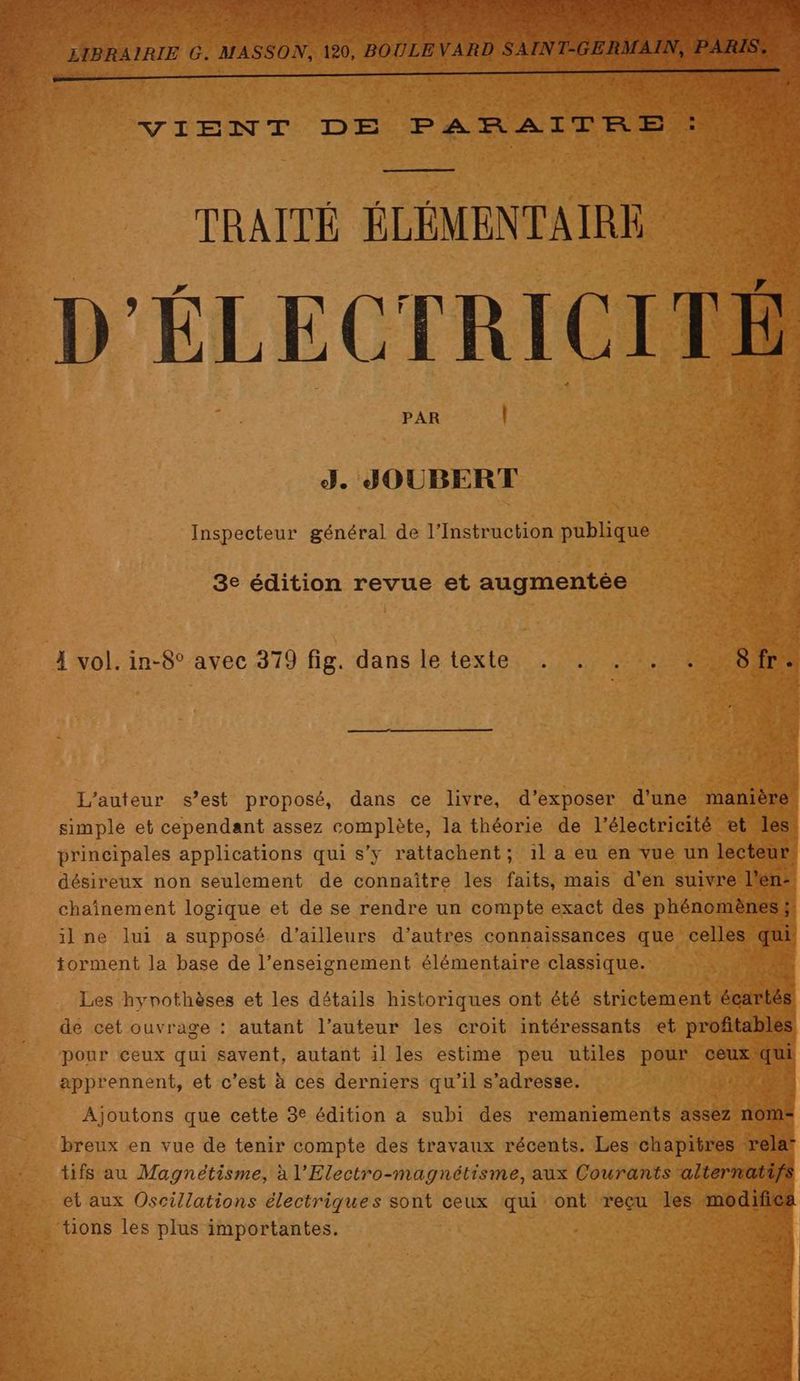 a TRAITÉ A : ” D'ÉLECTRICITÉ PAR | FE À J. JOUBERT ET Inspecteur général de l’Instruction publique REA 3e édition revue et augmentée À vol. in-8° avec 379 fig. dans le texte . . . . : Sfr. L'auteur s’est proposé, dans ce livre, d’exposer d'une manière simple et cependant assez ADR la théorie de l'électricité et les’ principales applications qui s’y rattachent; 1l a eu en vue un lecteur. désireux non seulement de connaître les faits, mais d’en suivre l'en chaînement logique et de se rendre un compte exact des phénomènes ; sl _ilne lui a supposé d’ailleurs d’autres connaissances que celles. qui torment la base de l’enseignement élémentaire classique. : A Les hynothèses et les détails historiques ont été strictement él de cet ouvrage : autant l’auteur les croit intéressants et profitables pour ceux qui savent, autant 1l les estime peu utiles pour ceux js apprennent, et c'est à ces derniers qu’il s'adresse. FOIS 3 4 tions les plus importantes.