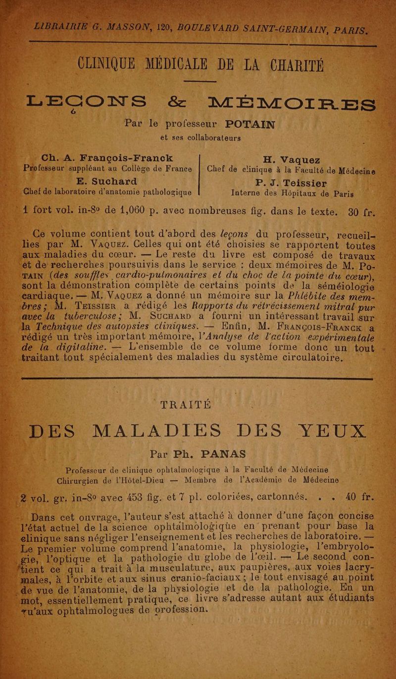 ‘HORS : * CLINIQUE MÉDICALE DE LA CHARITÉ ns 4 LECONS &amp; MÉMOIRES. Par le professeur POTAIN et ses collaborateurs …._ Ch.A. Francçois-Franck H. Vaquez x Professeur suppléant au Collège de France Chef de clinique à la Faculté de Médecine F > E. Suchard P. J. Teissier ‘14e 0 Chef de laboratoire d'anatomie pathologique Interne des Hôpitaux de Paris “4 no u er 1 fort vol. in-8° de 1,060 p. avec nombreuses fig. dans le texte. 30 fr. © ig — ee re = rene Ce volume contient tout d’abord des leçons du professeur, recueil= les par M. Vaquez. Celles qui ont été choisies se rapportent toutes aux maladies du cœur. — Le reste du livre est composé de travaux + ét de recherches poursuivis dans le service : deux mémoires de M. Po- rain (des souffles cardio-pulmonaires el du choc de la pointe du cœur), sont la démonstration complète de certains points de la séméiologie 4 “cardiaque. — M. Vaouez a donné un mémoire sur la Phlébite des mem- “bres; M. Teissier a rédigé les Rapports du rétrécissement mitral pur “avec la tuberculose; M. SucHarD a fourni un intéressant travail Sur la Technique des autopsies cliniques. — Enfin, M. François-FRrancx à x ï ie ee % EP TR QT CET à 2 € Ê Fa . + TRAITÉ DES MALADIES DES YEUX à Par Ph. PANAS À ERA Professeur de elinique ophtalmologique à la Faculté de Médecine 4e £ + Chirurgien de l'Hôtel-Dieu — Membre de l'Académie de Médecine F “2 vol. gr. in-80 avec 453 fig. et 7 pl. coloriées, cartonnés. . . 40 fr: Le Eh F2 Vi K TPS D ec : FER » ë ï . ; 1 Dans cet ouvrage, l’auteur s’est attaché à donner d’une façon concise … l'état actuel de la science ophtalmologiqüe en prenant pour base la 14 élinique sans négliger l’enseignement et les recherches de laboratoire. — - Le premier volume comprend l’anatomie, la physiologie, l’embryolo- ne m…gie, l'optique et la pathologie du globe de l'œil. — Le second con- fient ce qui a trait à la musculature, aux paupières, aux voies lacry= M “males, à l'orbite et aux sinus cranio-faciaux ; le tout envisagé au point M de vue de l'anatomie, de la physiologie et de la pathologie. En un M «mot, essentiellement pratique, ce livre s'adresse autant aux étudiants u'aux ophtalmologues de vrofession.
