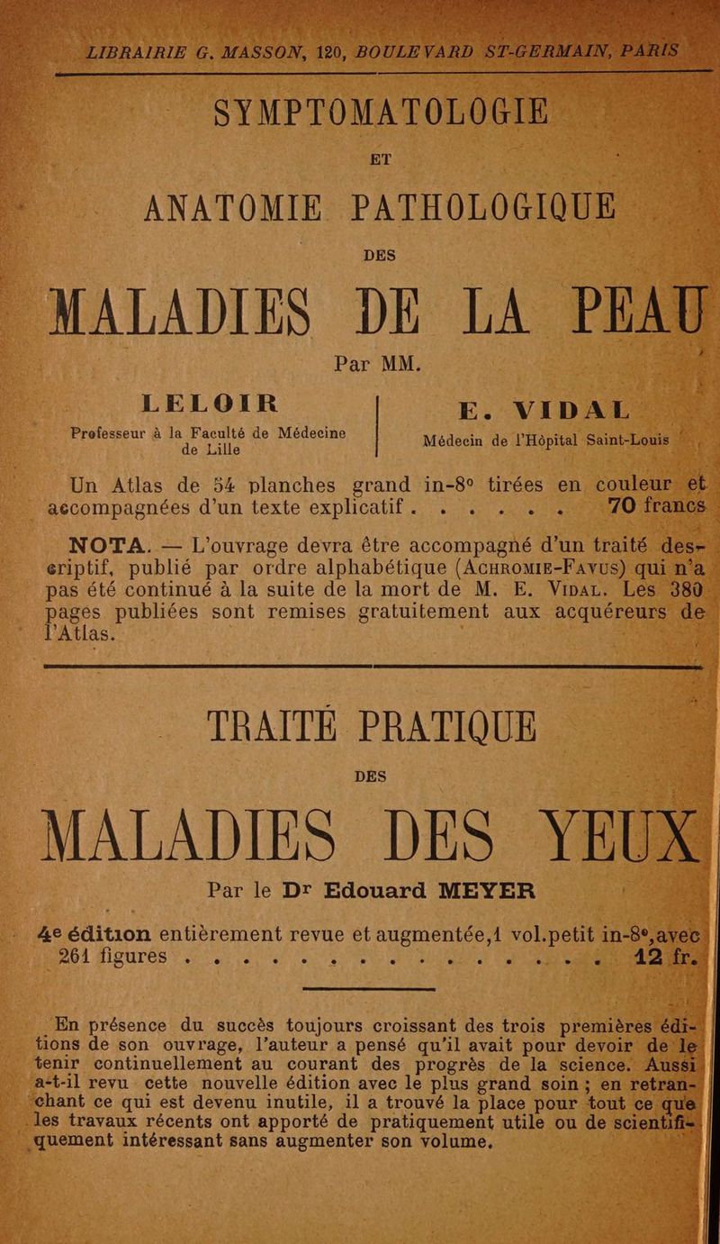 PE LU APTE | PE LA LA PC È s + MASSON, 120, BOULEVARD ST E. LIBRAIRIE G. SYMPTOMATOLOGIE ET ANATOMIE PATHOLOGIQUE MALADIES DE LA PEAU A: Par MM. LELOIR E. VIDAL A AE a TR Médecin de l'Hôpital Saint-Louis | accompagnées d’un texte explicatif. . . . . . pages publiées sont remises gratuiteme l'Atlas. | TRAITÉ PRATIQUE Par le Dr Edouard MEYER 2) Ze édition entièrement revue et augmentée,i vol.petit in-8°,avec. DU] MEUrTÉS FT A NE ES PEAR | 31