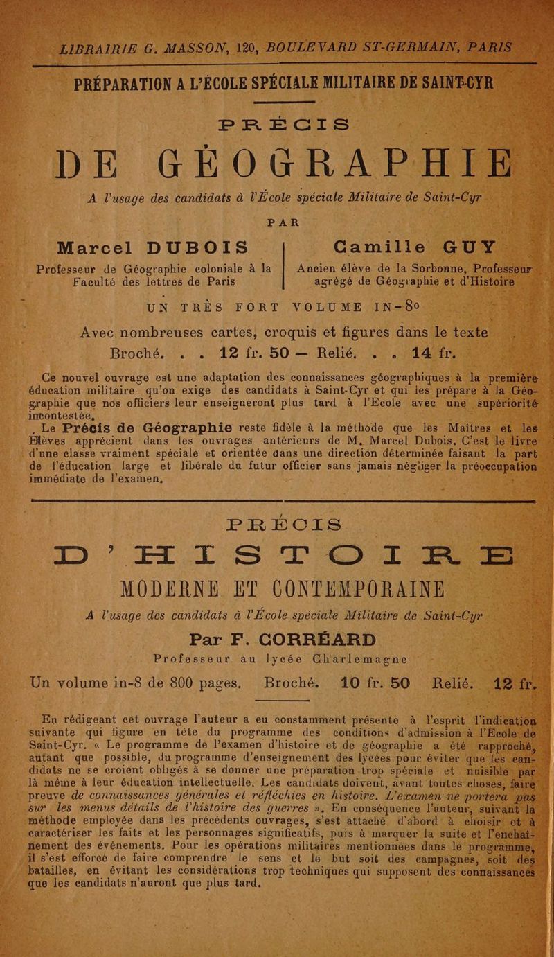 Pfan TETA21 » # 2 F ï < C £ ER b Fe * SSON, 120, BOULE VARD ST-GERMAIN, LIBRAIRIE G. MA PRÉPARATION A L'ÉCOLE SPÉCIALE MILITAIRE DE SAINECYR À DE GÉOGRAPHIEN A l'usage des candidats à l'École spéciale Militaire de Saint-Cyr PAR à Marcel DUBOIS Gamille GUY : Professeur de Géographie coloniale à la Ancien élève de la Sorbonne, Professeur Faculté des lettres de Paris agrégé de Géographie et d'Histoire # UN TRÈS FORT VOLUME IN-80 “ Avec nombreuses cartes, croquis et figures dans le texte Broché. . . 12 fr. 50 — Relié. . . 14 fr. | : Ce nouvel ouvrage est une adaptation des connaissances géographiques à la première # éducation militaire qu’on exige des candidats à Saint-Cyr et qui les prépare à la Géo” graphie que nos officiers leur enseigneront plus tard à l'Ecole avec une supériorité « incontestée, 8 . Le Précis de Géographie reste fidèle à la méthode que les Maïtres et les” Hlèves apprécient dans les ouvrages antérieurs de M, Marcel Dubois. C'est le livre d'une classe vraiment spéciale et orientée dans une direction déterminée faisant Ja part.” de l'éducation large et libérale du futur officier sans jamais négiger la préoccupation immédiate de l'examen, PREÉCIS 5 LD EI S TO MODERNE ET CONTEMPORAINE ESS A l'usage des candidats à l'École spéciale Militaire de Saint-Cyr “ Par F. CORRÉARD j'TSNRESS Professeur au lycée Charlemagne 4e Un volume in-8 de 800 pages. Broché. 10fr. 50 Relié. 12 x En rédigeant cet ouvrage l’auteur a eu constamment présente à l'esprit l'indication suivante qui figure en tète du programme des conditions d'admission à l'Ecole de” Saint-Cyr. « Le programme de l’examen d'histoire et de géographie a été rapproché, # autant que possible, du programme d'enseignement dés lycées pour éviler que les can- didats ne se croient obligés à se donner une préparation trop spéciale et mnuisiblen par. là même à leur éducation intellectuelle, Les candidats doivent, avant toutes choses, faire, preuve de connaïissances générales et réfléchies en histoire. L'examen ne portera pas # sur les menus détails de l'histoire des guerres ». En conséquence l'auteur, suivant Ia“ méthode employée dans les précédents ouvrages, s’est attaché d'äbord à choisir! et! FE caractériser les faits et les personnages significatifs, puis à marquer la suite et l’enchat- | nement des événements, Pour les opérations militaires mentionnées dans lé programme, GE il s’est efforcé de faire comprendre le sens et le but soit des campagnes, soit des“ batailles, en évitant les considérations trop techniques qui supposent des connaissances | que les candidats n’auront que plus tard. A | LM es QE PEAR
