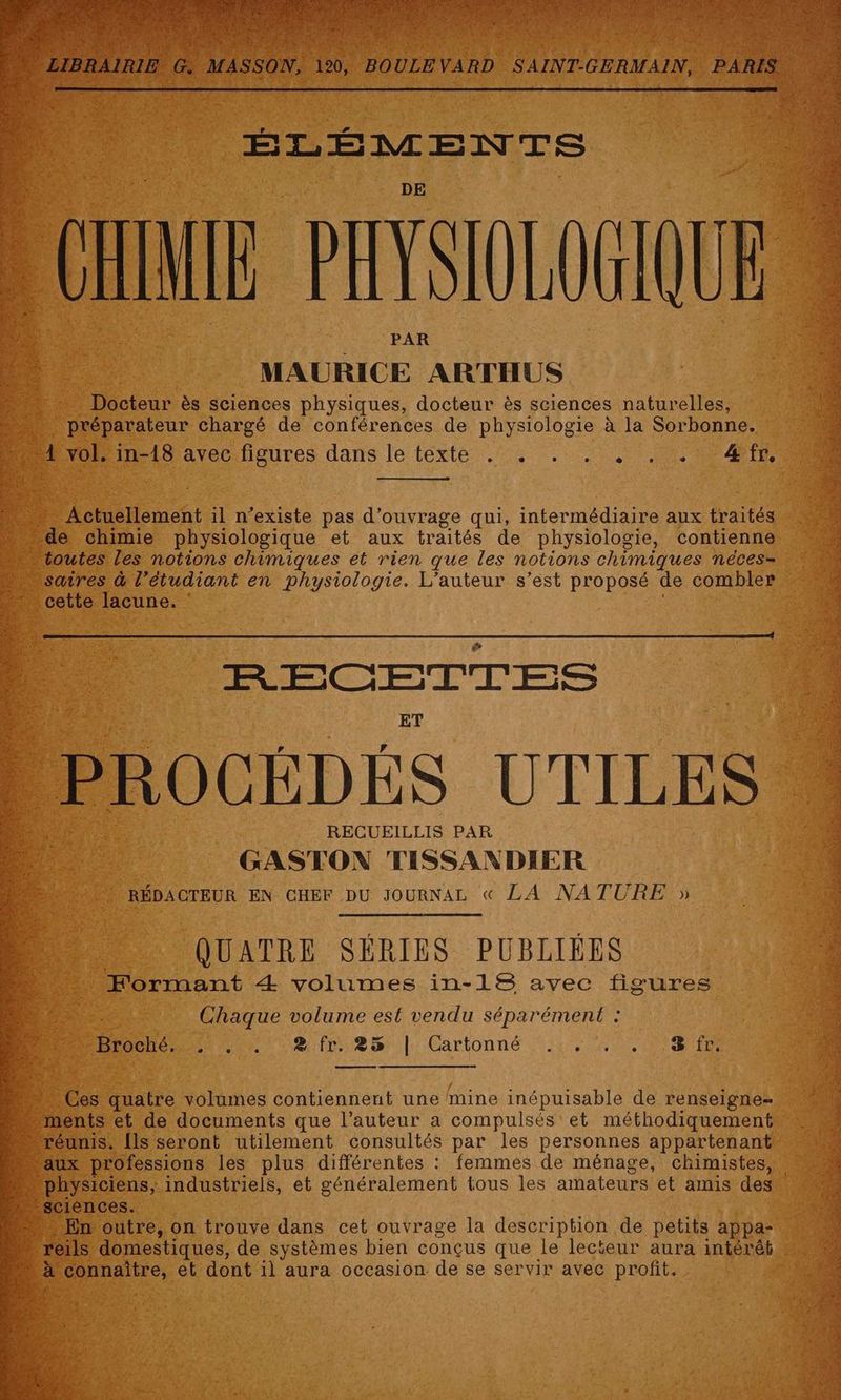 ÉLÉMENTS PIS MAURICE ARTHUS Docteur ès sciences physiques, docteur ès sciences naturelles, préparateur chargé de conférences de physiologie à la Sorbonne. L vol. a dteedigures dans le téxté::,54 00 0 ae er Pi tement il n'existe pas d'ouvrage qui, intermédiaire aux arte de chimie physiologique et aux traités de physiologie, contienne … toutes les notions chimiques et rien que les notions chimiques néces= aires &amp; l'étudiant en physiologie. L'auteur s’est proposé de combler s cette lacune. ” CETTE S ET PROCÉDÉS UTILES RECUEILLIS PAR GASTON TISSANDIER RÉDACTEUR EN CHEF DU JOURNAL « LA NATURE » QUATRE SÉRIES PUBLIÉES Formant Æ volumes in-18 avec figures Re, Chaque volume est vendu séparément : D Hoche, . ! 2 fr. 25 | Cartonné .,, . . fr, a Ces be volumes contiennent une mine inépuisable de renseigne- m nts et de documents que l’auteur a compulsés et méthodiquement… “réunis. {ls seront utilement consultés par les personnes appartenant professions les plus différentes : femmes de ménage, chimistes), ysiciens, industriels, et généralement tous les amateurs et amis des . ciences. F. outre, on trouve dans cet ouvrage la description de petits appa- de ‘eils domestiques, de systèmes bien conçus que le lecieur aura intérêt nnaître, et dont il aura occasion de se servir avec profit. ï
