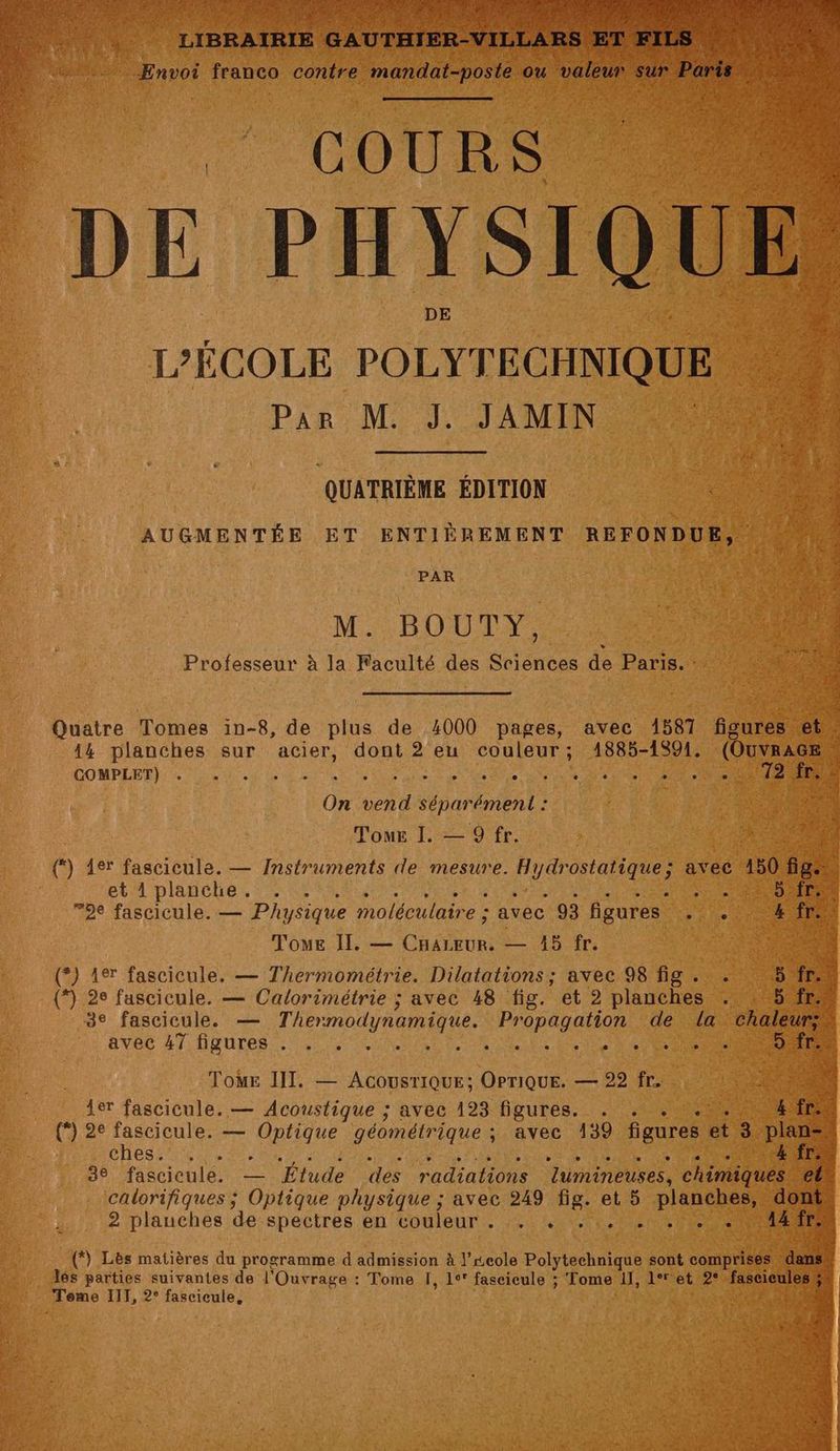de COURS DE PHYSIQ L'ÉCOLE POLYTECHNIQUE 14 PAR: M JAM QUATRIÈME ÉDITION AUGMENTÉE ET ENTIÈREMENT REFONDUE, PAR M. BOUTY, Professeur à la Faculté des Sciences de Paris. : Quatre Tomes in-8, de plus de 4000 pages, avec 1581 figures e 44 planches sur acier, dont 2 eu couleur; 4885-1591. (OuvrAG COMPLET): 2 5 Le 2 UE RS GS ER PT NS RS ES On vend séparément : $ Tour I. — 9 fr. {*) 4er fascicule. — Instruments de mesure. ne avec 150 f et planche. . . MS ue 72e fascicule. — Physique moléculaire : avec 93 figures d'A te NT Toue Il, — do — A5 fr. SR (*) 1er fascicule. — Thermométrie. Dilatations ; avec 98 fig . . 5. (*) 2e fascicule. — Calorimétrie ; avec 48 fig. et 2 planches . | 5 3e fascicule. — Thermodynamique. Propagation de la chaleur; avec 47 figures... UN OS ES CT RS ToME IIT. — AcousriQue; OPriquE. — 22 fr. Re 4er fascicule. — Acoustique ; avec 193 figures. . . . ... (*) 2° fascicule. — Optique géométrique ; avec 139 figures et 3 pis CHeS Ne 4 “Trate 3e fascicule. — Étude des radiations lumineuses, din calorifiques ; Optique physique ; avec 249 ñg: et 5 planches, d 2 plauches de spectres en couleur . … . RP À NE à (*) Lès matières du programme d admission à l’xeole Polytechnique sont comprises d Tome IIT, 2° fascicule,