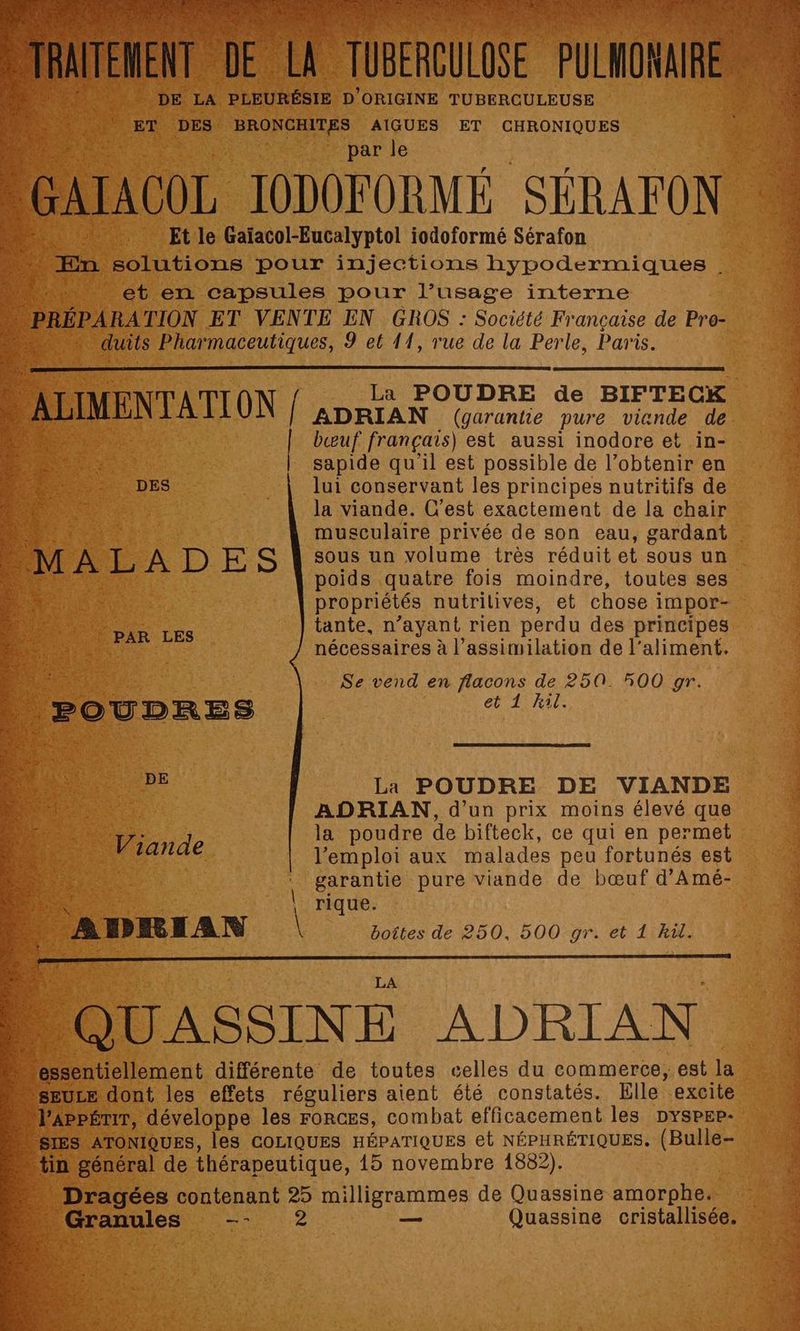 NUE DE LA dures D’ ORIGINE TUBERCULEUSE ds ET DES BRONCHITES AIGUES ET CHRONIQUES % Par le né D utouss. 9 el f1, rue D : Per a Paris. ALIMENTATI ON I ._ La POUDRE de BIFTECK 4 ds | ADRIAN (garantie pure viande de TE bœuf français) est aussi inodore et in- sapide qu'il est possible de l’obtenir en lui conservant les principes nutritifs de la viande. C’est exactement de la chair musculaire privée de son eau, gardant . sous un volume très réduit et sous un poids quatre fois moindre, toutes ses propriétés nutrilives, et chose impor- tante, n’ayant rien perdu des principes nécessaires à l’assimilation de l’aliment. Se vend en flacons de 250. 500 gr. et 1 hil. La POUDRE DE VIANDE ADRIAN, d’un prix moins élevé que : la poudre de bifteck, ce qui en permet l'emploi aux malades peu fortunés est garantie pure viande de bœuf d’Amé- rique. k \ boîtes de 250, 500 gr. et 1 Rül. 5 © Jde D : CN 02 — 2 sr: 8 D C 5 À es Ep eZ AU Sa TS D ment Uérgnte: de toutes celles du commerce; dt la sULE dont les effets réguliers aient été constatés. Elle excite Ppémr, développe les Forces, combat efficacement les Dyspep- JS ATONIQUES, leS COLIQUES HÉPATIQUES et NÉPHRÉTIQUES. (Bulle- in général de thérapeutique, 15 novembre 1882). Dragées contenant 25 milligrammes de Quassine amorphe. Granules —- 2 _— Quassine cristallisée. pe - AZ : ES