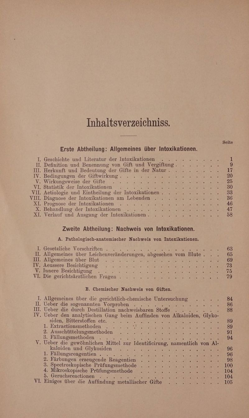 Inhaltsverzeichniss. Erste Abtheilung: Allgemeines über Intoxikationen. Zweite Abtheilung: Nachweis von Intoxikationen. A. Pathologisch-anatomischer Nachweis von Intoxikationen. B. Chemischer Nachweis von Giften. siden, Bitterstoffen etc. ık Extractionsmethoden 2. Ausschüttelungsmethoden 3. Fällungsmethoden kaloiden und Glykosiden 1. Fällungsreagentien . . 2. Färbungen erzeugende Reagentien 3. Spectroskopische Prüfungsmethode 4. Mikroskopische Prüfungsmethode 5. Geruchsreactionen . . Einiges über die Auffindung metallischer Gifte