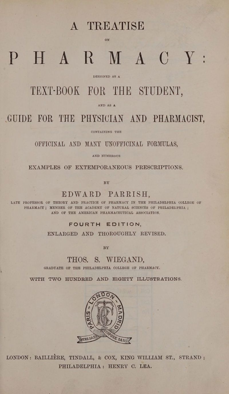 A TREATISE ON Chee RN Wee ey: DESIGNED AS A TEXT-BOOK FOR THE STUDENT, GUIDE FOR THE PHYSICIAN AND PHARMACIST, CONTAINING THE OFFICINAL AND MANY UNOFFICINAL FORMULAS, AND NUMEROUS EXAMPLES OF EXTEMPORANEOUS PRESCRIPTIONS. BY EDWARD PARRISH, LATE PROFESSOR OF THEORY AND PRACTICE OF PHARMACY IN THE PHILADELPHIA COLLEGE OF PHARMACY ; MEMBER OF THE ACADEMY OF NATURAL SCIENCES OF PHILADELPHIA ; AND OF THE AMERICAN PHARMACEUTICAL ASSOCIATION, FOURTH EDITION, ENLARGED AND THOROUGHLY REVISED. BY THOS. 8S. WIEGAND, GRADUATE OF THE PHILADELPHIA COLLEGE OF PHARMACY. WITH TWO HUNDRED AND EIGHTY ILLUSTRATIONS. LONDON: BAILLIERE, TINDALL, & COX, KING WILLIAM ST, STRAND ; PHILADELPHIA: HENRY ©. LEA. |