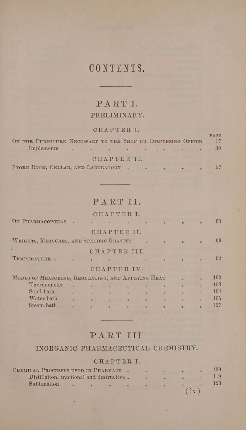 CONTENTS. eee bd Le ies PRELIMINARY. CHAPTER I. On THE FURNITURE NECESSARY TO THE SHOP OR DISPENSING OFFICE Implements OHAPTER ‘it. Store Room, CELLAR, AND LABORATORY . ‘ ° ° . BAL bee wor CHAPTER I, On PHARMACOPGIAS . : d . . ° . . CHAPTER II. WerIGHTs, MEASURES, AND SPECIFIC GRAVITY : . - ° OHAP TER ILI: TEMPERATURE , ‘ ‘ : ; . 4 ° ° CHAPTER IV. Moves or MEAsunine, REGULATING, AND APPLYING HEAT ; Thermometer. : : iy ~ é “ Sand-bath ‘ : 4 ‘ ‘i : Water-bath ; : ; . . Steam-bath : : ; ‘ . ° ° . PART III INORGANIC PHARMACEUTICAL CHEMISTRY. CHAPTER, f. CHEMICAL PROCESSES USED IN PHARMACY . : ‘ * “ Distillation, fractional and destructive . . . ° Sublimation ‘ ‘ : ‘ iz ‘ PAGE 17 39 57 63 69 109 119 120