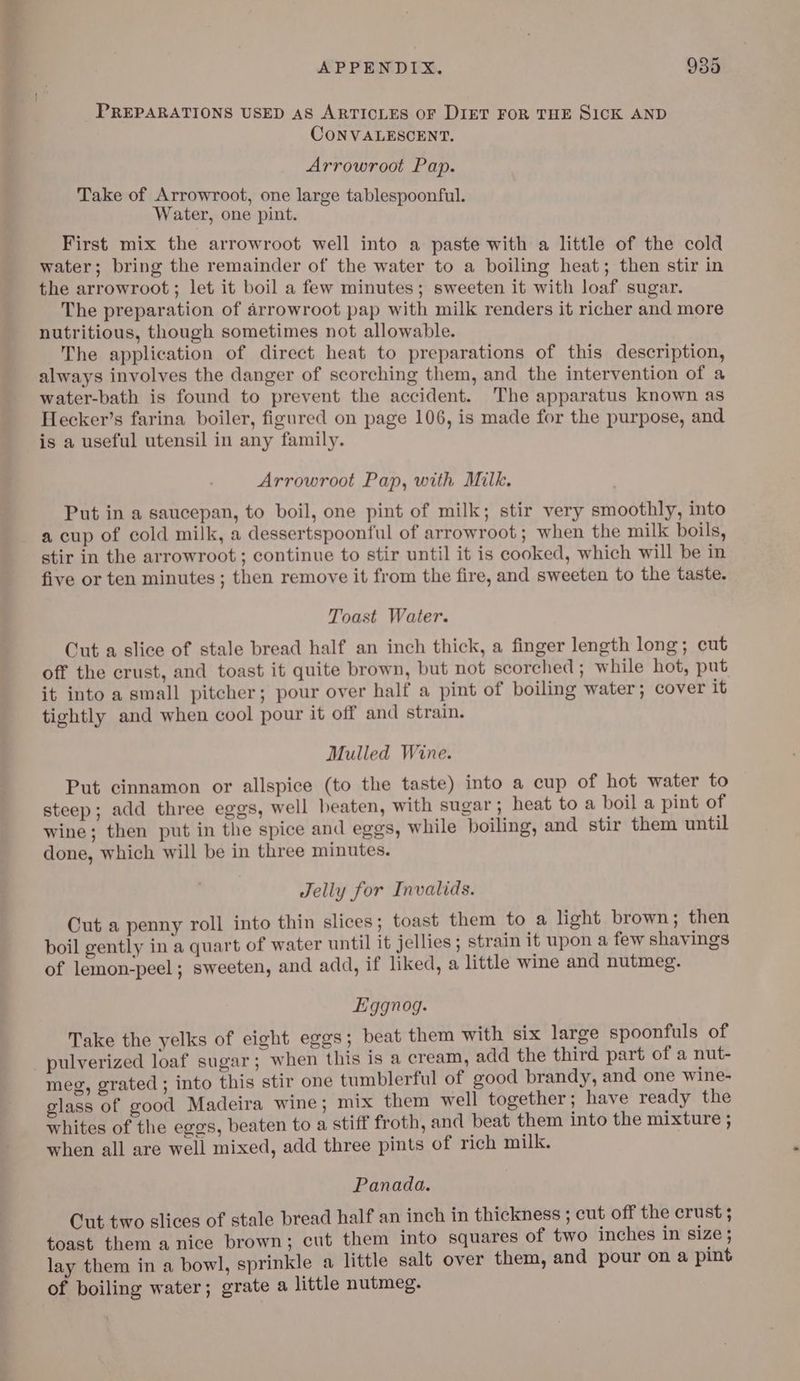 PREPARATIONS USED AS ARTICLES OF DIET FOR THE SICK AND CONVALESCENT. Arrowroot Pap. Take of Arrowroot, one large tablespoonful. Water, one pint. First mix the arrowroot well into a paste with a little of the cold water; bring the remainder of the water to a boiling heat; then stir in the arrowroot ; let it boil a few minutes; sweeten it with loaf sugar. The preparation of arrowroot pap with milk renders it richer and more nutritious, though sometimes not allowable. The application of direct heat to preparations of this description, always involves the danger of scorching them, and the intervention of a water-bath is found to prevent the accident. The apparatus known as Hecker’s farina boiler, figured on page 106, is made for the purpose, and is a useful utensil in any family. Arrowroot Pap, with Milk. Put in a saucepan, to boil, one pint of milk; stir very smoothly, into a cup of cold milk, a dessertspoonful of arrowroot ; when the milk boils, stir in the arrowroot; continue to stir until it is cooked, which will be in five or ten minutes ; then remove it from the fire, and sweeten to the taste. Toast Water. Cut a slice of stale bread half an inch thick, a finger length long; cut off the crust, and toast it quite brown, but not scorched ; while hot, put it into a small pitcher; pour over half a pint of boiling water; cover it tightly and when cool pour it off and strain. Mulled Wine. Put cinnamon or allspice (to the taste) into a cup of hot water to steep; add three eggs, well beaten, with sugar ; heat to a boil a pint of wine; then put in the spice and eggs, while boiling, and stir them until done, which will be in three minutes. Jelly for Invalids. Cut a penny roll into thin slices; toast them to a light brown; then boil gently in a quart of water until it jellies; strain it upon a few shavings of lemon-peel ; sweeten, and add, if liked, a little wine and nutmeg. Eggnog. Take the yelks of eight eggs; beat them with six large spoonfuls of meg, grated ; into this stir one tumblerful of good brandy, and one wine- glass of good Madeira wine ; mix them well together; have ready the whites of the eggs, beaten to a stiff froth, and beat them into the mixture ; when all are well mixed, add three pints of rich milk. Panada. Cut two slices of stale bread half an inch in thickness ; cut off the crust ; toast them a nice brown; cut them into squares of two inches in size ; lay them in a bowl, sprinkle a little salt over them, and pour on a pint of boiling water; grate a little nutmeg.