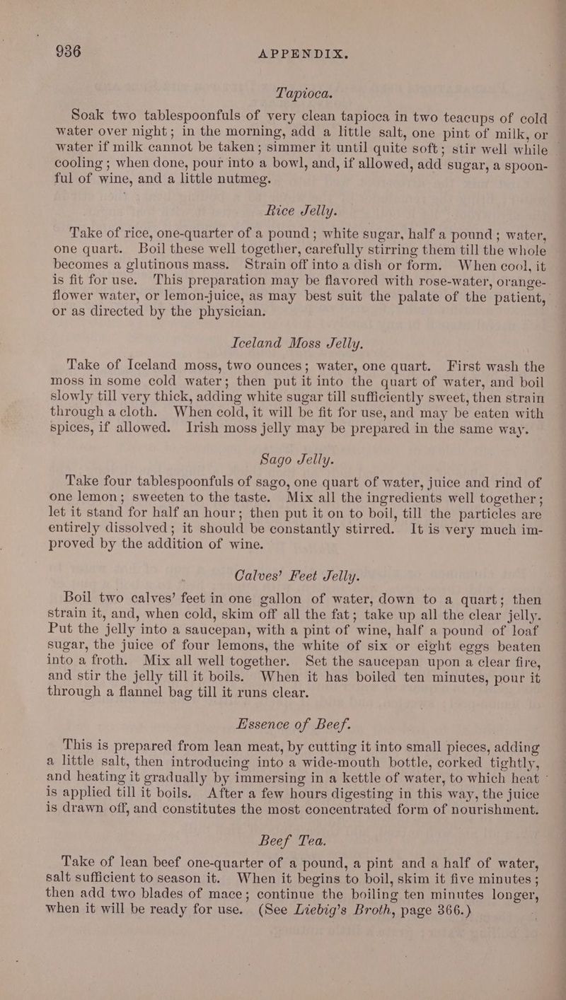 Tapioca. water if milk cannot be taken; simmer it until quite soft; stir well while cooling ; when done, pour into a bowl, and, if allowed, add sugar, a spoon- ful of wine, and a little nutmeg. Rice Jelly. Take of rice, one-quarter of a pound ; white sugar, half a pound; water, one quart. Boil these well together, carefully stirring them till the whole becomes a glutinous mass. Strain off into a dish or form. When cool, it is fit for use. This preparation may be flavored with rose-water, orange- or as directed by the physician. Iceland Moss Jelly. Take of Iceland moss, two ounces; water, one quart. First wash the moss in some cold water; then put it into the quart of water, and boil slowly till very thick, adding white sugar till sufficiently sweet, then strain through a cloth. When cold, it will be fit for use, and may be eaten with spices, if allowed. Irish moss jelly may be prepared in the same way. Sago Jelly. Take four tablespoonfuls of sago, one quart of water, juice and rind of one lemon; sweeten to the taste. Mix all the ingredients well together ; let it stand for half an hour; then put it on to boil, till the particles are entirely dissolved ; it should be constantly stirred. It is very much im- proved by the addition of wine. Calves’ Feet Jelly. Boil two calves’ feet in one gallon of water, down to a quart; then strain it, and, when cold, skim off all the fat; take up all the clear jelly. Put the jelly into a saucepan, with a pint of wine, half a pound of loaf sugar, the juice of four lemons, the white of six or eight eggs beaten into a froth. Mix all well together. Set the saucepan upon a clear fire, and stir the jelly till it boils. When it has boiled ten minutes, pour it through a flannel bag till it runs clear. Essence of Beef. This is prepared from lean meat, by cutting it into small pieces, adding a little salt, then introducing into a wide-mouth bottle, corked tightly, is applied till it boils. After a few hours digesting in this way, the juice is drawn off, and constitutes the most concentrated form of nourishment. Beef Tea. Take of lean beef one-quarter of a pound, a pint and a half of water, salt sufficient to season it. When it begins to boil, skim it five minutes ; then add two blades of mace; continue the boiling ten minutes longer, when it will be ready for use. (See Liebig’s Broth, page 366.) —