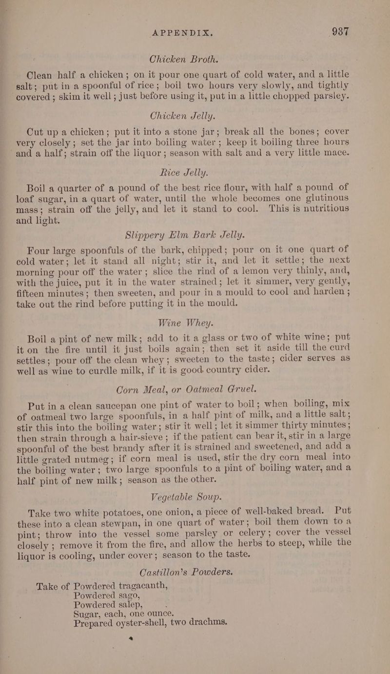 , i APPENDIX. 937 Chicken Broth. Clean half a chicken; on it pour one quart of cold water, and a little salt; put in a spoonful of rice; boil two hours very slowly, and tightly Chicken Jelly. Cut up a chicken; put it into a stone jar; break all the bones; cover very closely ; set the jar into boiling water; keep it boiling three hours Rice Jelly. Boil a quarter of a pound of the best rice flour, with half a pound of loaf sugar, in a quart of water, until the whole becomes one glutinous mass; strain off the jelly, and let it stand to cool. This is nutritious and light. Slippery Elm Bark Jelly. Four large spoonfuls of the bark, chipped; pour on it one quart of cold water; let it stand all night; stir it, and let it settle; the next morning pour off the water ; slice the rind of a lemon very thinly, and, with the juice, put it in the water strained; let it simmer, very gently, fifteen minutes; then sweeten, and pour in a mould to cool and harden ; take out the rind before putting it in the mould. Wine Whey. Boil a pint of new milk; add to it a glass or two of white wine; put it on the fire until it just boils again; then set it aside till the curd settles; pour off the clean whey ; sweeten to the taste; cider serves as well as wine to curdle milk, if it is good. country cider. Corn Meal, or Oatmeal Gruel. Put in a clean saucepan one pint of water to boil; when boiling, mix of oatmeal two large spoonfuls, in a half pint of milk, and a little salt ; stir this into the boiling water; stir it well; let it simmer thirty minutes ; then strain through a hair-sieve ; if the patient can bear it, stir in a large spoonful of the best brandy after it is strained and sweetened, and add a little grated nutmeg; if corn meal is used, stir the dry corn meal into the boiling water; two large spoonfuls to a pint of boiling water, and a half pint of new milk; season as the other. Vegetable Soup. Take two white potatoes, one onion, a piece of well-baked bread. Put these into a clean stewpan, in one quart of water; boil them down toa pint; throw into the vessel some parsley or celery ; cover the vessel closely ; remove it from the fire, and allow the herbs to steep, while the liquor is cooling, under cover; season to the taste. Castillon’s Powders. Take of Powdered tragacanth, Powdered sago, Powdered salep, Sugar, each, one ounce. Prepared oyster-shell, two drachms, a