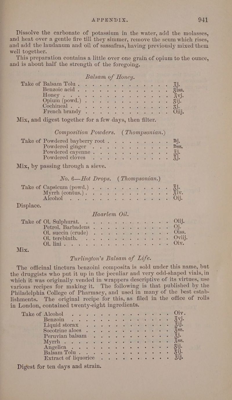 Dissolve the carbonate of potassium in the water, add the molasses, and heat over a gentle fire till they simmer, remove the scum which rises, and add the laudanum and oil of sassafras, having previously mixed them well together. This preparation contains a little over one grain of opium to the ounce, and is about half the strength of the foregoing. Balsam of Honey. SOAR CON a aa ee oe ene hs ely hi a PCM ee a ge ee we Panes, eee ER teeter fee hy You's vl kato, Coghtanae ail kan te eas a Vora SPAR LOWS Fie Pe Sh ies eet Rk al Re aS MLC yg 5 a) ee «Oa ee een ee fh French brandy . : j Mix, and digest together for a few days, then ‘filter. Composition Powders. (Thompsonian.) Take of Powdered bayberry root. . . « « « « «i» Bij. Bee DERE OL V8, he Wl ace teh ie ha eee Bere CAVE Gis) hh Cire My mao b ie Re ey a Piercensreroyes ASN ty wPV ooa Mix, by passing through a sieve. No. 6—Hot Drops. (Thompsonian.) ane Oe omer (PpOWd.) «owe. Gilifecstw Arch Seausn Bt PEMPHOOOCUB. Fe 6 Orta gs eds EN mle. a) ee es NT eR ET Sensis Ba oi § Displace. Haarlem Oil. SMe eC IMEMINITITAL.... <4 sp. 0) ae aed a eusp dapawh eared pene Oui etre Barbadens ., «,.i+., « sete ve aalbalererieeli ren Ao) Piwrerin: (CLUdG). .. -fireti ad wah tae anisall mite 78 LOMB Cieemerepinthe yw Siw Wank! Te ooeae DOV. TI a dy aa ey ec ae eee eR ea) a OLY. Mix. Turlington’s Balsam of Life. The officinal tinctura benzoini composita is sold under this name, but the druggists who put it up in the peculiar and very odd-shaped vials, in which it was originally vended in wrappers descriptive of its virtues, use various recipes for making it. The following is that published by the Philadelphia College of Pharmacy, and used in many of the best estab- lishments. The original recipe for this, as filed in the office of rolls in London, contained twenty-eight ingredients. TOGA OPPAICODOL > oe 4).6 oe) .8) & Siege), ee, ee OLY Metizein: 6. VOY eae Sees VI) Tiguid storax oo. 1. + ie: Lyle ANE ee a ott ed SM) Baootnind alocs. «+ +) eo fel Pelee Mee en dS 88. Peruvian balaam- ses + ee tles ou lee a). Dy) msi oe Hen ae | ay TN a ieee airs 388. Pati saliCa...” ¢, ra.4-at “on Roynehice tee ee ae er Fe aati Polio 2 ica Oe ae nae an et VOLT Hxtract of. liquoricée pwr sue, Reb yew a es ee awe Digest for ten days and strain.