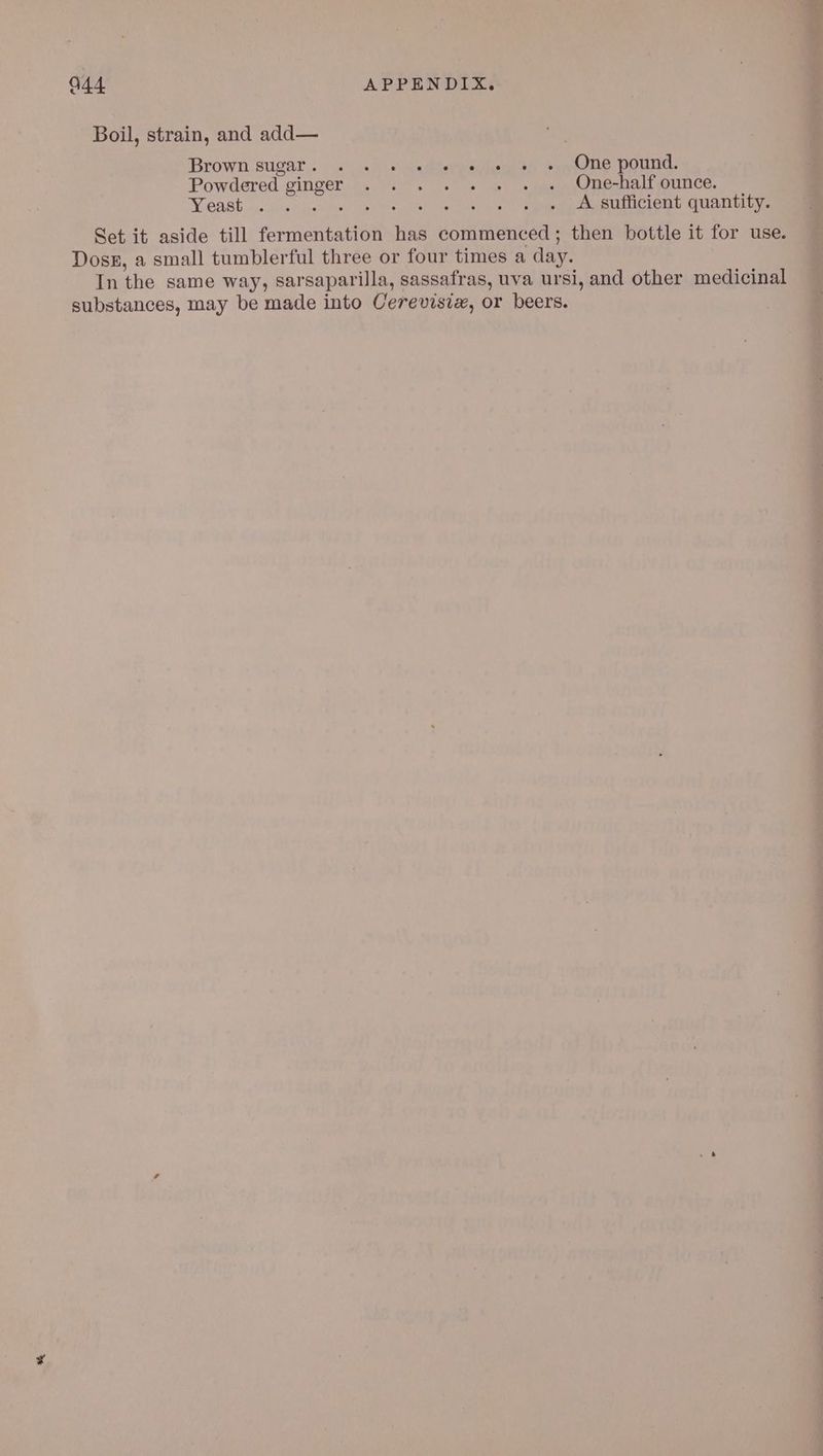 Boil, strain, and add— Brown sugar . vi pedidvra silos exon pOUtG. Powdered ginger . . . . . .» «os. One-halfounce. WGABE nis Aussathgst ve Rees ne eames A sufficient quantity. Set it aside till fermentation has commenced; then bottle it for use Doss, a small tumblerful three or four times a day. In the same way, sarsaparilla, sassafras, uva ursi, and other medicinal substances, may be made into Cerevisie, or beers.