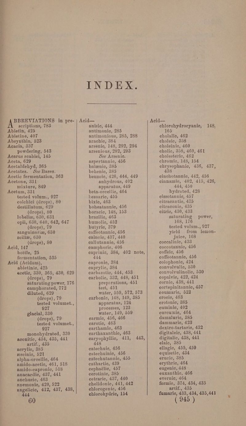 scriptions, 783 Abietin, 425 Absynthin, 523 Acacia, 337 powdering, 543 Acarus scabiei, 145 Aceta, 629 Acetaldehyd, 365 Acetates. See Bases, Acetie fermentation, 363 Acetone, 331 mixture, 849 Acetum, 331 tested volum., 927 colchici (drops), 80 destillatum, 629 (drops), 80 lobeliw, 630, 631 (drops), 79 sanguinaria, 630 scilize, 630 (drops), 80 Acid, 147 bottle, 25 fermentation, 535 Acid (Acidum), abietinie, 425 (drops), 79 camphorated, 772 diluted, 629 (drops), 79 927 glacial, 330 (drops), 79 927 artif., 435 acrylic, 385 eescinic, 521 alpha-orcellic, 464 amido-capronic, 518 anacardiec, 437, 441 anchusie, 463 anemonic, 420, 522 444 INDEX. anisic, 444 antimonic, 285 antimonious, 285, 288 arachic, 384 arsenic, 148, 292, 294 arsenious, 292, 293 See Arsenic. aspertannic, 456 baleenic, 385 behenic, 385 benzoic, 426, 444, 449 anhydrous, 402 apparatus, 449 beta-orcellic, 464 bezoaric, 455 bixic, 463 boheatannic, 456 boracic, 148, 153 brazilic, 463 bumolic, 452 butyric, 379 caffeotannic, 456 caincic, 437, 440 callutannic, 456 camphoric, 406 caprinic, 384, 402 note, 444 capronic, 384 caprylic, 384 carbazotic, 444, 453 carbolic, 332, 448, 451 preparations, 451 test, 451 water, 559, 572, 573 carbonic, 148, 149, 385 apparatus, 124 processes, 123 water, 149, 559 carmic, 456, 466 carotic, 463 carthamic, 463 carthaxanthic, 463 earyophyllic, 411, 443, 448 catechuie, 456 catechuinic, 456 catechutannic, 455 cathartic, 439 cephaélic, 457 cerotinic, 385 cetraric, 437, 440 chelidonic, 441, 442 chlorogenic, 456 chlorohydric, 154 chlorohydrocyanic, 148. 165 cholalic, 462 choleic, 358 choleinic, 460 cholic, 358, 460, 461 cholesteric, 462 chromic, 148, 154 chrysophanic, 436, 437, 438 cinchotannic, 442, 456 cinnamic, 402, 415, 426, 444, 450 hydrated, 428 cissotannic, 457 citracantic, 485 citraconic, 435 citric, 430, 433 saturating power, 168, 176 tested volum., 927 yield from lemon- juice, 168 cocealinic, 433 coccotannic, 456 coffeic, 456 coffeotannic, 456 colophonie, 424 convolvulic, 530 convolvulinolic, 530 copaivice, 422, 424 cornic, 488, 441 cortepinitannic, 457 coumaric, 522 crocic, 463 crotonic, 385 cuminic, 402 curcumic, 464 damaluric, 385 dammaric, 423 dextro-tartaric, 432 digitaleic, 438, 441 digitalic, 438, 441 elaic, 385 ellagic, 455, 459 equisetic, 434 erucic, 385 erythric, 464 eugenic, 448 euxanthic, 466 evernic, 464 formic, 374, 434, 435 artif., 435 fumaric, 433, 434, 435,441
