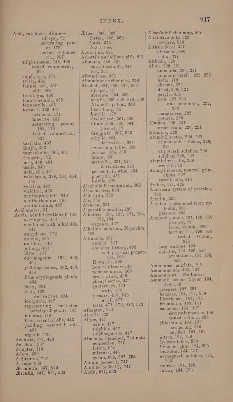 oe ee eee oe oe a (drops), 79 saturating pow- tested volumet- tested volumetric., 926 sulphydric, 164 sylvic, 424 tannic, 455, 457 pills, 807 tanningic, 456 tanno-melanic, 455 tannoxylic, 455 tartaric, 430, 431 saturating power, 168, 176 tested volumetric., 927 tartralic, 432 thujic, 463 taurocholic, 460, 461 tungstic, 172 uric, 460, 461 usnic, 340 uvic, 430, 431 valerianic, 379, 384, 444, 449 veratric, 442 ‘viridinie, 456 xanthoproteinic, 349 xanthorhamnie, 463 xanthotannic, 457 Acidometer, 87 Acids, administration of, 148 astringent, 454 combined with alkaloids, 441 anhydrous, 129 animal, 460 antidote, 148 biliary, 461 bitter, 437 chromogenic, 464 yielding colors, 462, 463, 464 from cryptogamic plants, 464 fatty, 384 fruit, 430 derivatives, 434 inorganic, 147 representing medicinal activity of plants, 436 mineral, 148 from essential oils, 443 yiclding essential oils, 453 organic, 429 Aconitia, 474, 478 Acrolein, 887 Adapter, 110 Adeps, 396 Adjuvants, 797 Aerugo, 263 . Asculetin, 347, 529 Aisculin, 347, 521, 528 462, 463, “INDEX. fortior, 366, 369 lotus, 370 Agonidine, 524 pure, insoluble, 349 test, 351 Albuminose, 361 Albuminous principles, 348 Alcohol, 364, 366, 369, 603 (drops), 79 absolute, 364, 368 amylic, 366, 368, 379, 380 Atwood’s patent, 368 blast lamp, 94 dilute, 366, 369, 604 (drops), 79 druggists’, 367, 603 ethylic, 364 derivatives, 364 expan ion table, 368 fortius, 366, 369 lamps, 93 methylic, 331, 374 derivatives, 374 per cent. in wine, 364 phenylic, 451 tolylic, 428 Alcoholic fermentation, 362 Aleoolatures, 603 Alde! yde, 365 Ale, 364 Aleuron, 351 Algaroth’s powder, 288 Alkalies, 166, 169, 174, 184, 192, 194 organic, 467 Alkaline solution, Physick’s, 586 Alkaloids, 467 animal, 517 chemical history, 469 and physical proper- ties, 498 Howard’s, 498 how to dissolve, 48 nomenclature, 468 preparation, 469 phenyl series, 471 quaternary, 474 artif., 476 ternary, 476, 513 artif., 477 tests, 471, 472, 478, 513 Alkapton, 344 Allanit, 223 Allyle, 417 oxide, 417 sulphide, 417 sulphocyanide, 417 Almonds, blanched, 704 note confection, 727 lotion, 854 mixture, 846 syrup, 696, 697, 704 Alnuin (eclect.), 747 Alnuine (eclect.), 747 Aloin, 527, 533 947 Alsop’s infusion mug, 577 Alterative pills, 823 powders, 823 ointment, 880 Alum, 220, 221 ammonia, 220, 221 ammonio-ferric, 222, 233 bath, 119 chrome, 222 dried, 220, 221 gargle, 858 iron, 222, 233 and ammonia, 222, 233 Alumen, 220,221 exsiccatum, 220, 221 Alumina, 220 Aluminii acetas, 220, 222 et ammonii sulphas, 220, 221 et potassii sulphas, 220 sulphas, 220, 222 Aluminium salts, 220 weights, 43 Amaryllidacex, neutral prin- ciples, 527 essent. oils, 416 Amber, 424, 426 American system of practice, 745 Amidin, 333 Amidon, reproduced from xy- loidin, 328 plasters, 895 Ammonia, agua, 194, 196, 559 (drops), 79 tested volum., 926 fortior, 194, 196, 559 tested volum., 926 preparations, 194 spiritus, 194, 196, 559 aromaticus, 194, 198, 559 Ammoniac, muriate, 195 Ammoniacum, 425, 427 Ammoniates. Sve Bases. Ammonii acetas liquor, 194, 198, 559 arsenias, 292, 294 benzoas, 184, 194, 200 bicarbonas, 194, 198 bromidum, 139, 141 carbonas, 194, 197 saturating power, 168 tested volum., 926 chloridum, 194, 195 powdering, 556 purified, 194, 195 citras, 194, 199 hydrosulphas, 200 hypophosphis, 194, 200 jodidum, 134. 187 et magnesii sulphas, 194, 196 murias, 194, 195 nitras, 194, 196