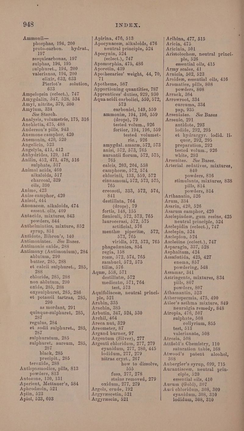 Ammonii— phosphas, 194, 200 proto-carbon. —hydrat., 197 sesquicarbonas, 197 sulphas, 194, 195 sulphuret., 194, 200 valerianas, 194, 200 elixir, 632, 633 Pierlot’s _—_ solution, 633 Ampelopsin (eclect.), 747 Amygdalin, 347, 528, 534 Amyl, nitrite, 379, 380 Amylum, 334 See Starch. Anchietia, 475, 488 Anderson’s pills, 943 Anemone camphor, 420 Anemonin, 420, 520 Angelyle, 411, 412 Anhydrides, 129, 147 sulphate, 517 Animal acids, 460 alkaloids, 517 charcoal, 329 oils, 390 Anime, 423 Anise camphor, 420 Anisol, 444 Anonacex, alkaloids, 474 essent. oils, 409 Antacids, mixtures, 843 powders, 844 Anthelmintics, mixture, 852 syrup, 851 Antidote, Bibron’s, 140 Antimoniates. See Bases. Antimonie oxide, 288 Antimony (Antimonium), 284 ablutum, 290 butter, 285, 288 et calcii sulphuret., 285, 288 chloride, 285, 288 non ablutum, 290 oxide, 285, 288 oxysulphuret, 285, 286 et potassii tartras, 285, 290 as mordant, 291 quinque-sulphuret, 285, 287 regulus, 284 et sodii sulphuret., 285, 287 sulphuratum, 285 sulphuret, aureum, 285, 287 black, 285 precipit., 285 teroxide, 288 Antispasmodies, pills, 813 powders, 813 Antozone, 130, 131 Aperient, Mettauer’s, 584 Aphrodesin, 521 Apiin, 523 Apiol, 523, 693 Apirina, 476, 513 Apocynacesx, alkaloids, 476 neutral principle, 524 Apocynin, 524 (eclect.), 747 Apomorphia, 475, 486 Aporetin, 439 Apothecaries’ weight, 44, 70, i § Apotheme, 587 Apportioning quantities, 787 Apprentices’ duties, 929, 930 Aqua acidi carbolici, 559, 572, 573 carbonici, 149, 559 ammoniz, 194, 196, 559 tested volum., 926 fortior, 194, 196, 559 tested volumet- ric., 926 anisi, 572, 573, 765 aurantii florum, 572, 575, calcis, 203, 204, 558 camphora@, 572, 574 chlorinii, 133, 559, 572 cinnamomi, 572, 573, 575, 765 creosoti, 333, 572, 574, 841 destillata, 764 (drops), 79 fortis, 148, 155 foeniculi, 572, 573, 765 laurocerasi, 572, 575 artificial, 576 menthx piperite, 573, 765 viridis, 572, 573, 765 phagedeenica, 854 regia, 158 ros, 572, 574, 765 sambuci, 572, 575 tiliw, 576 Aquee, 558, 571 destillate, 572 medicate, 571, 764 572, test, 573 Aquifoliacex, neutral princi- ple, 521 Arabin, 335 Arachin, 385 Arbutin, 347, 524, 530 Archil, 464 Areca nut, 329 Areometer, 87 Argand burner, 97 Argentum (Silver), 277 Argenti chloridum, 277, 279 cyanidum, 277, 280, 445 iodidum, 277, 279 nitras cryst., 267 how to dissolve, 555 fusa, 277, 278 stains removed, 279 oxidum, 277, 279 Argols, crude, 192 Argyrescetin, 521 Argyrescin, 521 Aribina, 477, 515 Aricia, 475 Aricinia, 501 Aristolochesws, neutral princi- ple, 526 . essential oils, 415 Army scales, 41 Arnicia, 502, 523 Aroides, essential oils, 416 Aromatics, pills, 808 powders, 808 Arrack, 364 Arrowroot, 334 curcuma, 334 pap, 935 Arseniates. antidote, 293 iodide, 292, 295 et hydrargyr. iodid. li- quor, 292, 295 tested volum., 926 white, 293 Arterial sedatives, mixtures, 840 powders, 816 stimulants, mixtures, 838 pills, 814 powders, 814 Arthanatin, 526 Arum, 334 Asarin, 420, 526 Asarum camphor, 426 Asclepiadesx, gum resins, 425 neutral principle, 524 Asclepidin (eclect.), 747 Asclepin, 524 Asclepion, 524 Ascletine (eclect.), 747 Asparagin, 337, 528 Asphaltum, 424 Assafeetida, 425, 427 enema, 857 powdering, 548 Assamar, 341 Astringents, mixtures, 834 pills, 807 powders, 807 Athamantin, 523 Atherospermia, 475, 490 Atlee’s asthma mixture, 849 neuralgia remedy, 848 Atropia, 476, 507 sulphate, 508 collyrium, 855 test, 513 valerianate, 508 Atrosia, 508 Attfield’s Chemistry, 110 saturation table, 168 Atwood’s patent alcohol, 368 Aubergier’s syrup, 699, 715 Aurantiacew, neutral prin- ciple, 520 essential oils, 410 Aurum (Gold), 307 Auri chloridum, 308, 309 cyanidum, 308, 310 jiodidum, 308, 310 See Bases