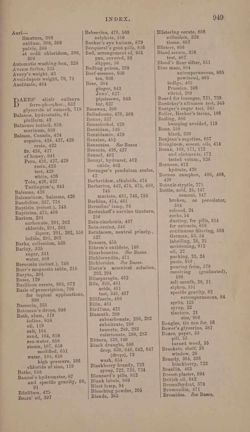 Auri— limatura, 308 oxidum, 308, 309 pulvis, 808 et sodii chloridum, 308, 309 Automatic washing-box, 328 Aven farina, 335 Avery’s weight, 43 Avoirdupois weight, 70, 71 Azolitmin, 464 AKES’ elixir calisaya ferro-phosphor., 632 glycerole of sumach, 719 Balance, hydrostatic, 81 platform, 42 Balneum iodinii, 858 marinum, 858 Balsam, Canada, 424 copaiva, 424, 427, 428 resin, 422 fir, 424, 427 of honey, 941 Peru, 426, 427, 428 resin, 423 test, 428 white, 426 Tolu, 426, 427 Turlington’s, 941 Balsams, 426 Balsaminee, balsams, 426 Bandoline, 857, 778 Baptisin (eclect.), 748 Baptisina, 475, 489 Barium, 201 carbonate, 201, 202 chloride, 201, 202 liquor, 201, 202, 558 iodide, 201, 202 Barks, collection, 538 Barley, 335 sugar, 341 water, 589 Barosmin (eclect.), 748 Barr’s magnesia table, 215 Baryta, 201 Bases, 129 Basilicon cerate, 865, 872 Basis of prescription, 796 for topical applications, 898 Bassorin, 335 Bateman’s drops, 940 Bath, alum, 119 iodine, 858 oil, 119 salt, 184 sand, 104, 650 sea-wuter, 858 steam, 107, 650 modified, 651 water, 105, 650 high pressure, 106 chloride of zine, 119 Baths, 858 Baumé’s hydrometer, 87 91 Bdellium, 425 Bears’ oil, 397 INDEX. sulphate, 510 pan, covered, 56 slipper, 56 tea, 936 ginger, 943 Jews’, 627 pipsissewa, 943 tar, 627 Belladonna, 476, 508 Benzaleohol, 428 Benzidam, 516 Benzidamin, 478 Benzine, 452 Renzoates. See Bases Benzol, 402 oxide, 402 Berberidex, alkaloids, 474 746 muriate, 481, 746, 756 Berbina, 474, 481 Berzelius’ lamp, 94 250 Beta-cinchonia, 497 Beta-orcing, 340 527 Bezoars, 455 Bibron’s antidote, 140 Bicarbonates. See Bases. Bichloranilin, 471 Bichlorides. See Bases. Biette’s 292, 294 Bilasparagin, 462 Bile, 358, 461 acids, 461 test, 346, 467 Bilifuscin, 466 Bilin, 461 Birdlime, 421 Bismuth, 280 subcarbonate, 280, 282 subnitrate, 280 tannate, 280, 283 valerianate, 280, 283 Bittern, 139, 140 Black draught, 586 drop, 630, 640, 642, 647 (drops), 79 wash, 854 Blackberry brandy, 723 syrup, 722, 723, 724 Blancard’s pills, 812 Blank labels, 909 Blast lamp, 94 Bleaching powder, 205 Blende, 263 949 Blistering cerate, 866 collodion, 328 tissue, 867 Blisters, 866 Blood serum, 350 test, 467 Blood’s flour sifter, 551 Blue mass, 804 extemporaneous, 805 powdered, 805 indigo, 465 Prussian, 248 vitriol, 260 Board for lozenges, 731, 738 Boedeker’s albumen test, 345 Boetger’s sugar test, 345 Boiler, Hecker’s farina, 106 Boiling, 586 bumping avoided, 119 Bone, 358 black, 330 Bonjean’s ergotine, 667 Boraginee, essent. oils, 414 Borax, 169, 171, 172 and ointments, 172 tested volum., 926 Borneen, 412 hydrate, 420 Borneo camphor, 400, 406, 420 Botanic styptic, 775 Bottle, acid, 25, 147 cement, 147 broken, as_ percolator, 594 colored, 24 corks, 54 dusting, for pills, 914 for extracts, 668 continuous filtering, 598 German, 53, 54 labelling, 24, 25 moistening, 912 oil, 22 packing, 23, 24 paste, 910 \ pouring from, 570 receiving graduated), 596 salt-mouth, 20, 21 siphon, 151 specific gravity, 82 extemporaneous, 84 spritz, 125 syrup, 22 tincture, 21 size, 906 Bougies, tin can for, 56 Bower’s glycerine, 387 Boxes, paper, 55 pill, 55 turned wood, 55 Brackets, shelf, 26 window, 28 Brandy, 364, 366 plackberry, 723 Brazilin, 463 Breast-plaster, 894 British oil, 942 Bromalhydrat, 378 Bromanilin, 471 Bromides. Sce Bases,