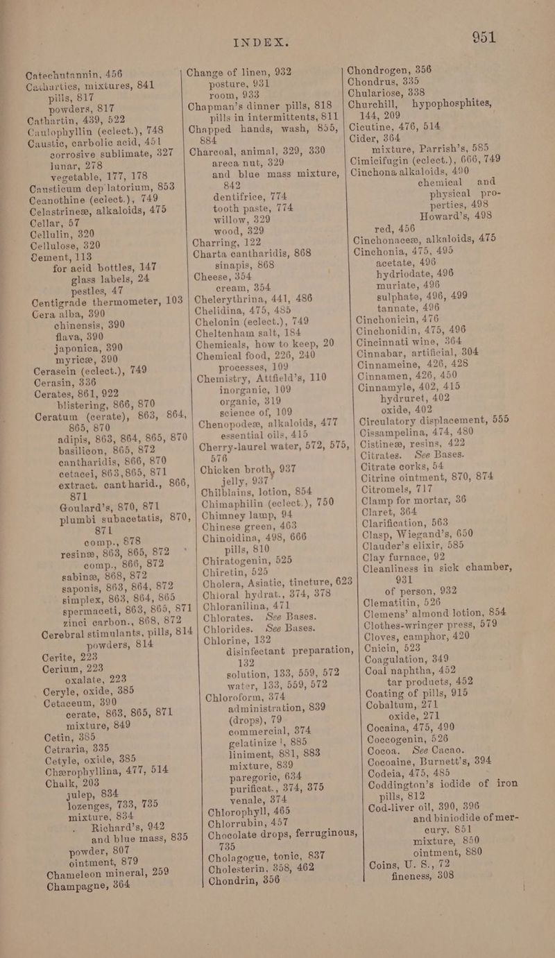 Cetharties, mixtures, 841 pills, 817 powders, 817 Cathartin, 439, 522 Caulophyllin (eclect.), 748 Caustic, carbolic acid, 451 zorrosive sublimate, 327 lunar, 278 vegetable, 177, 178 Causticum dep latorium, 853 Ceanothine (eclect.), 749 Celastrines, alkaloids, 475 Cellar, 57 Cellulin, 320 Cellulose, 320 Cement, 113 for acid bottles, 147 glass labels, 24 pestles, 47 Centigrade thermometer, 103 Gera alba, 890 chinensis, 390 flava, 390 japonica, 390 myrice, 390 Cerasein (eclect.), 749 Cerasin, 336 Cerates, 861, 922 blistering, 866, 870 Ceratum (cerate), 863, 864, 865, 870 adipis, 863, 864, 865, 870 basilicon, 865, 872 cantharidis, 866, 870 cetacei, 863,865, 871 extract. cantharid., 866, 871 Goulard’s, 870, 871 plumbi subacetatis, 870, 871 comp., 878 resin®, 863, 865, 872 comp., 866, 872 sabinw, 868, 872 saponis, 863, 864, 872 simplex, 863, 864, 865 spermaceti, 863, 865, 871 vinci carbon., 868, 872 Cerebral stimulants, pills, 814 powders, 814 Cerite, 223 Cerium, 223 oxalate, 223 Ceryle, oxide, 385 Cetaceum, 390 cerate, 863, 865, 871 mixture, 849 Cetin, 385 Cetraria, 335 Cetyle, oxide, 385 Cheropbyllina, 477, 514 Chalk, 203 julep, 834 lozenges, 733, 7385 mixture, $34 Richard’s, 942 and blue mass, 835 powder, 807 ointment, 879 Chameleon mineral, 259 Champagne, 364 INDEX. posture, 931 room, 933 Chapman’s dinner pills, 818 pills in intermittents, 811 Chapped hands, wash, 895, 884 Charcoal, animal, 329, 330 areca nut, 329 and blue mass mixture, 842 dentifrice, 774 tooth paste, 774 willow, 329 wood, 329 Charring, 122 Charta cantharidis, 868 sinapis, 868 Cheese, 354 cream, 354 Chelerythrina, 441, 486 Chelidina, 475, 485 Chelonin (eclect.), 749 Cheltenham salt, 184 Chemicals, how to keep, 20 Chemical food, 226, 240 processes, 109 Chemistry, Attfield’s, 110 inorganic, 109 organic, 319 science of, 109 Chenopodes, alkaloids, 477 essential oils, 415 576 Chicken broth, 937 jelly, 937 Chilblains, lotion, 854 Chimaphilin (eclect.), 750 Chimney lamp, 94 Chinese green, 463 Chinoidina, 498, 666 pills, 810 Chiratogenin, 525 Chiretin, 525 Chioral hydrat., 374, 378 Chloranilina, 471 Chlorates. See Bases. Chlorides. See Bases. Chlorine, 132 disinfectant preparation, 132 solution, 133, 559, 572 water, 133, 559, 572 Chloroform, 374 administration, 839 (drops), 79 commercial, 374 gelatinize |, 885 liniment, 881, 883 mixture, 839 paregoric, 634 purificat., 374, 375 venale, 374 Chlorophyll, 465 Chlorrubin, 457 Chocolate drops, ferruginous, 735 Cholagogue, tonic, 837 Cholesterin, 358, 462 Chondrin, 356 hypophosphites, 144, 209 Cider, 364 mixture, Parrish’s, 585 Cimicifugin (eclect.), 666, 749 Cinchona alkaloids, 490 chemical and physical pro- perties, 498 Howard’s, 498 red, 456 Cinchonaces, alkaloids, 475 Cinchonia, 475, 495 acetate, 496 hydriodate, 496 muriate, 496 sulphate, 496, 499 tannate, 496 Cinchonicin, 476 Cinchonidin, 475, 496 Cincinnati wine, 364 Cinnabar, artificial, 304 Cinnameine, 426, 425 Cinnamen, 426, 450 Cinnamyle, 402, 415 hydruret, 402 oxide, 402 Circulatory displacement, 555 Cissampelina, 474, 480 Cistiness, resins, 422 Citrates. See Bases. Citrate corks, 54 Citrine ointment, 870, 874 Citromels, 717 Clamp for mortar, 36 Claret, 364 Clarification, 563 Clasp, Wiegand’s, 650 Clauder’s elixir, 585 Clay furnace, 92 Cleanliness in sick chamber, 931 of person, 932 Clematitin, 526 : Clemens’ almond lotion, 854 Clothes-wringer press, 579 Cloves, camphor, 420 Cnicin, 523 Coagulation, 349 Coal naphtha, 452 tar products, 452 Coating of pills, 915 Cobaltum, 271 oxide, 271 Cocaina, 475, 490 Coccogenin, 526 Cocoa. See Cacao. Cocoaine, Burnett’s, 394 Codeia, 475, 485 Coddington’s iodide of iron pills, 812 Cod-liver oil, 390, 396 and biniodide of mer- cury, 851 mixture, 850 ointment, 580 Coins, U. S., 72 fineness, 308
