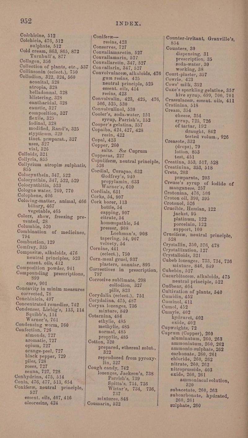 Colchicine, 512 Colchicia, 476, 512 sulphate, 512 Cold cream, 863, 865, 872 Turnbull’s, 877 Collagen, 356 Collection of plants, etc., 537 Collinsonin (eclect.), 750 Collodion, 322, 824, 560 aconital, 328 . atropia, 328 belladonnal, 328 blistering, 328 cantharidal, 328 caustic, 327 composition, 327 flexile, 325 iodinal, 328 modified, Rand’s, 325 stypticum, 329 tinct. preparat., 327 uses, 327 vial, 326 Colloids, 321 Collyria, 855 Collyrium atropia sulphatis, 855 Colocynthein, 347, 522 Colocynthin, 347, 522, 529 Colocynthitin, 523 Cologne water, 769, 770 Colophene, 406 Coloring-matter, animal, 466 biliary, 467 vegetable, 465 Colors, show, freezing pre- vented, 28 Columbin, 520 Combination of medicines, 794 Combustion, 129 Comfrey, 335 Composit, alkaloids, 476 neutral principles, 523 essent. oils, 412 Composition powder, 941 Compounding prescriptions, 899 care, 901 Concavity in minim measures corrected, 78 Conchinicia, 497 Concentrated remedies, 742 Condenser, Liebig’s, 113, 114 Squibb’s, 114 Warner’s, 761 Condensing worm, 760 Confection, 726 almonds, 727 aromatic, 727 opium, 727 orange-peel, 727 black pepper, 729 . piles, 728 roses, 727 senna, 727, 728 Conhydrina, 475, 514 Conia, 476, 477, 513, 654 Conifers, neutral principle, 527 essent. oils, 407, 416 oleoresins, 424 INDEX. Conifersa— resins, 423 Conserves, 727 Convallamaretin, 527 Convallamarin, 527 Convallaretin, 347, 527 Convallarin, 347, 527 Convolvulacess, alkaloids, 476 gum resins, 425 neutral principle, 525 essent. oils, 414 resins, 423 Convolvulin, 423, 425, 476, 506, 525, 530 Convolvulinol, 530 Cooler’s, soda-water, 151 syrup, Parrish’s, 152 Cooper’s gelatina, 357 Copaiba, 424, 427, 428 resin, 422 Copal, 423 Copper, 260 salts. See Cuprum Copperas, 227 Copulifere, neutral principle, 526 Cordial, Curacao, 632 Godfrey’s, 940 propylamin, 633 Warner’s, 610 Cordials, 631 Corks, 54, 907 Cork borer, 113 bottle, 54 capping, 907 citrate, 54 homeopathic, 54 presser, 908 Lochman’s, 908 tapering, 54, 907 velvety, 54 Cornine, 441 (eclect.), 750 Corn-meal gruel, 937 plasters, annular, 895 Correctives in prescription, 1a7 Corrosive sublimate, 298 collodion, 327 pills, 823 Corydalia (eclect.), 751 Corydalina, 475, 487 Coryza lozenges, 736 mixture, 849 Cotarnina, 484 ethylic, 485 methylic, 485 normal, 485 propylic, 485 Cotton, 320 prepared, ethereal golut., 322 reproduced from pyroxy- lin, 327 Cough candy, 742 lozenges, Jackson’s, 738 Parrish’s, 739 Spitta’s, 734, 736 Wistar’s, 734, 736, 737 mixtures, 848 Coumarin, 522 854 Counters, 30 dispensing, 31 prescription, 35 soda-water, 30 working, 38 Court-plaster, 357 Cowrie, 423 Cows’ milk, 352 Coxe’s sparkling gelatine, 357 hive syrup, 699, 700, 701 Crassulaces, essent. oils, 411 Cratinina, 518 Cream, 354 cheese, 354 syrup, 725, 726 of tartar, 192 draught, 842 tested volum., 926 Creasote, 332 (drops), 79 lotion, 853 test, 451 Creatina, 3538, 517, 528 Creatinina, 353, 518 Creta, 203 preparata, 203 Creuse’s syrup of iodide of manganese, 257 Crotonina, 476, 506 Croton oil, 390, 395 Crotonol, 526 Crucible, Hessian, 122 jacket, 95 platinum, 122 porcelain, 122 support, 100 Crucifere, neutral principle, 528 Crystallin, 350, 376, 478 Crystallization, 127 Crystalloids, 321 Cubeb lozenges, 733, 734, 736 mixture, 846, 849 Cubebin, 527 Cucurbitacesr, alkaloids, 475 neutral principle, 522 Cudbear, 464 Cultivation of plants, 540 Cumidin, 452 Cuminol, 411 Cumol, 452 Cumyle, 402 hydruret, 402 oxide, 402 Cupweights, 72 Cuprum (Copper), 260 aluminatum, 260, 263 ammoniatum, 260, 26% ammonio-sulphate, 262 carbonate, 260, 261 chloride, 260, 262 nitrate, 260, 262 nitroprusside, 403 oxide, 260, 261 amm oniacal solution, 3 320 | subacetate, 260, 263 . subcarbonate, hydrated, 260, 261 sulphate, 260