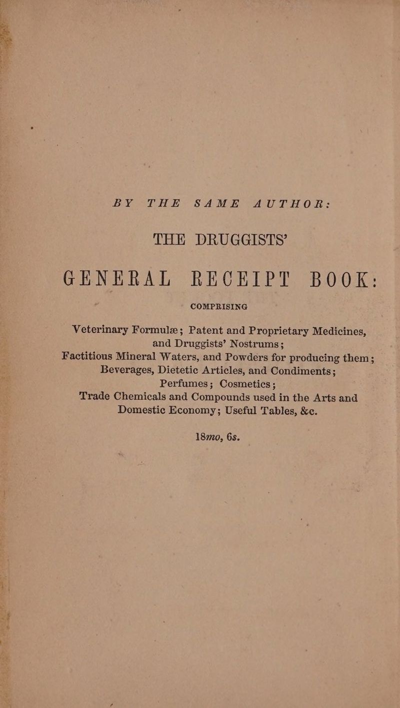 BY THE SAME AUTHOR: THE DRUGGISTS’ GENERAL RECEIPT BOOK: COMPRISING Veterinary Formule; Patent and Proprietary Medicines, and Druggists’ Nostrums; Factitious Mineral Waters, and Powders for producing them; Beverages, Dietetic Articles, and Condiments; Perfumes; Cosmetics; Trade Chemicals and Compounds used in the Arts and Domestic Economy; Useful Tables, &amp;c. 180, 6s.