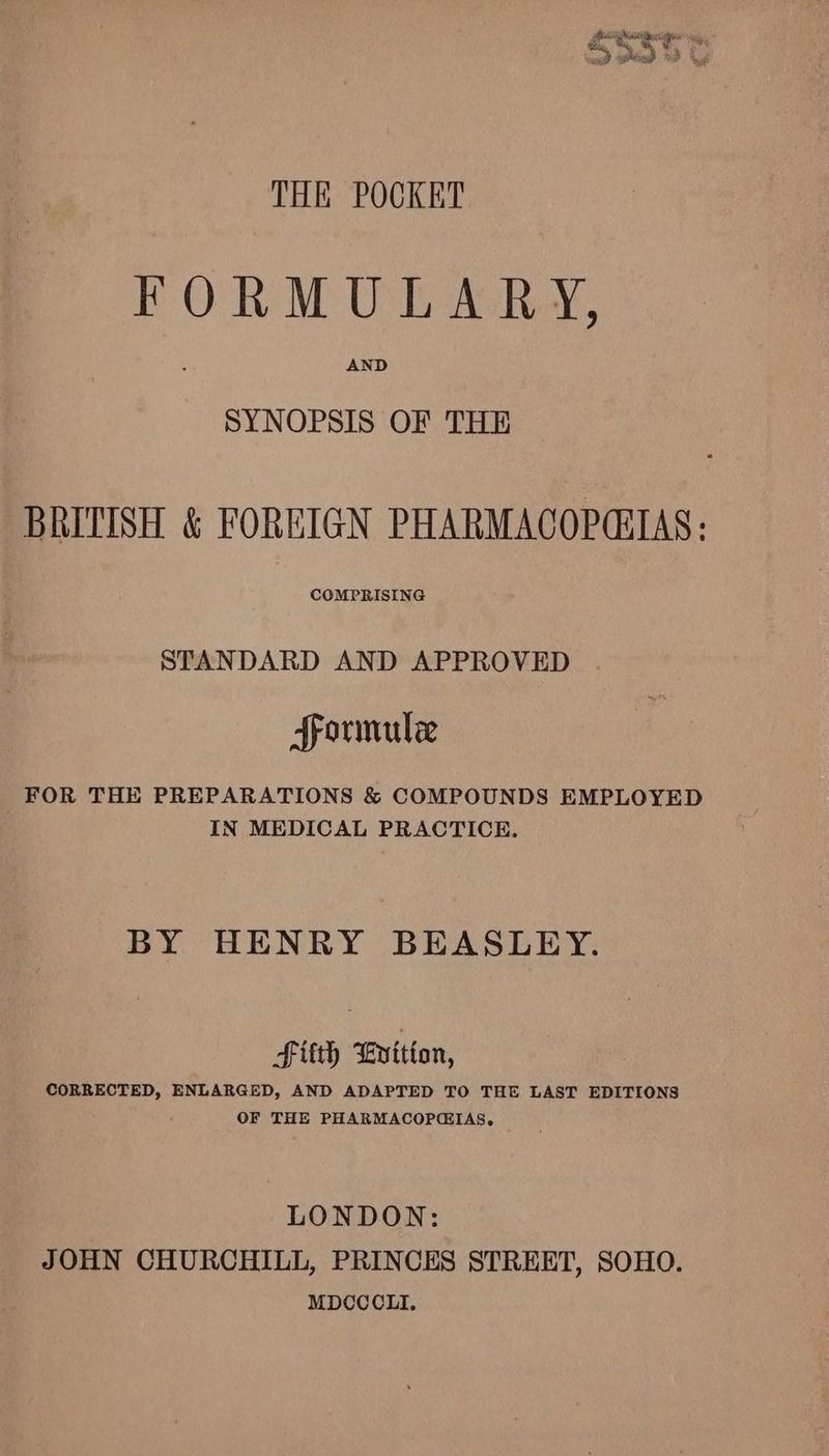 FORMULARY, AND SYNOPSIS OF THE BRITISH &amp; FOREIGN PHARMACOPEIAS: COMPRISING STANDARD AND APPROVED formule FOR THE PREPARATIONS &amp; COMPOUNDS EMPLOYED IN MEDICAL PRACTICE. BY HENRY BEASLEY. , laud Fitth Evition, CORRECTED, ENLARGED, AND ADAPTED TO THE LAST EDITIONS OF THE PHARMACOPCIAS, LONDON: JOHN CHURCHILL, PRINCES STREET, SOHO. MDCCCLI.