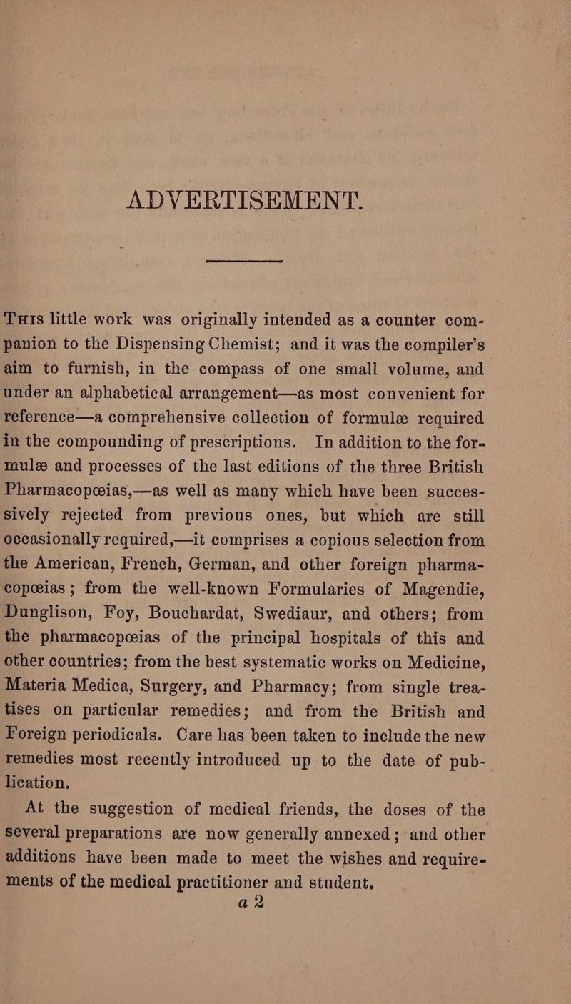 ADVERTISEMENT. Turis little work was originally intended as a counter com- panion to the Dispensing Chemist; and it was the compiler’s aim to furnish, in the compass of one small volume, and under an alphabetical arrangement—as most convenient for reference—a comprehensive collection of formule required in the compounding of prescriptions. In addition to the for- mule and processes of the last editions of the three British Pharmacopoeias,—as well as many which have been succes- sively rejected from previous ones, but which are still occasionally required,—it comprises a copious selection from the American, French, German, and other foreign pharma- copceias ; from the well-known Formularies of Magendie, Dunglison, Foy, Bouchardat, Swediaur, and others; from the pharmacopeeias of the principal hospitals of this and other countries; from the best systematic works on Medicine, Materia Medica, Surgery, and Pharmacy; from single trea- tises on particular remedies; and from the British and Foreign periodicals. Care has been taken to include the new remedies most recently introduced up to the date of pub- lication. At the suggestion of medical friends, the doses of the several preparations are now generally annexed; and other additions have been made to meet the wishes and require- ments of the medical practitioner and student, a2