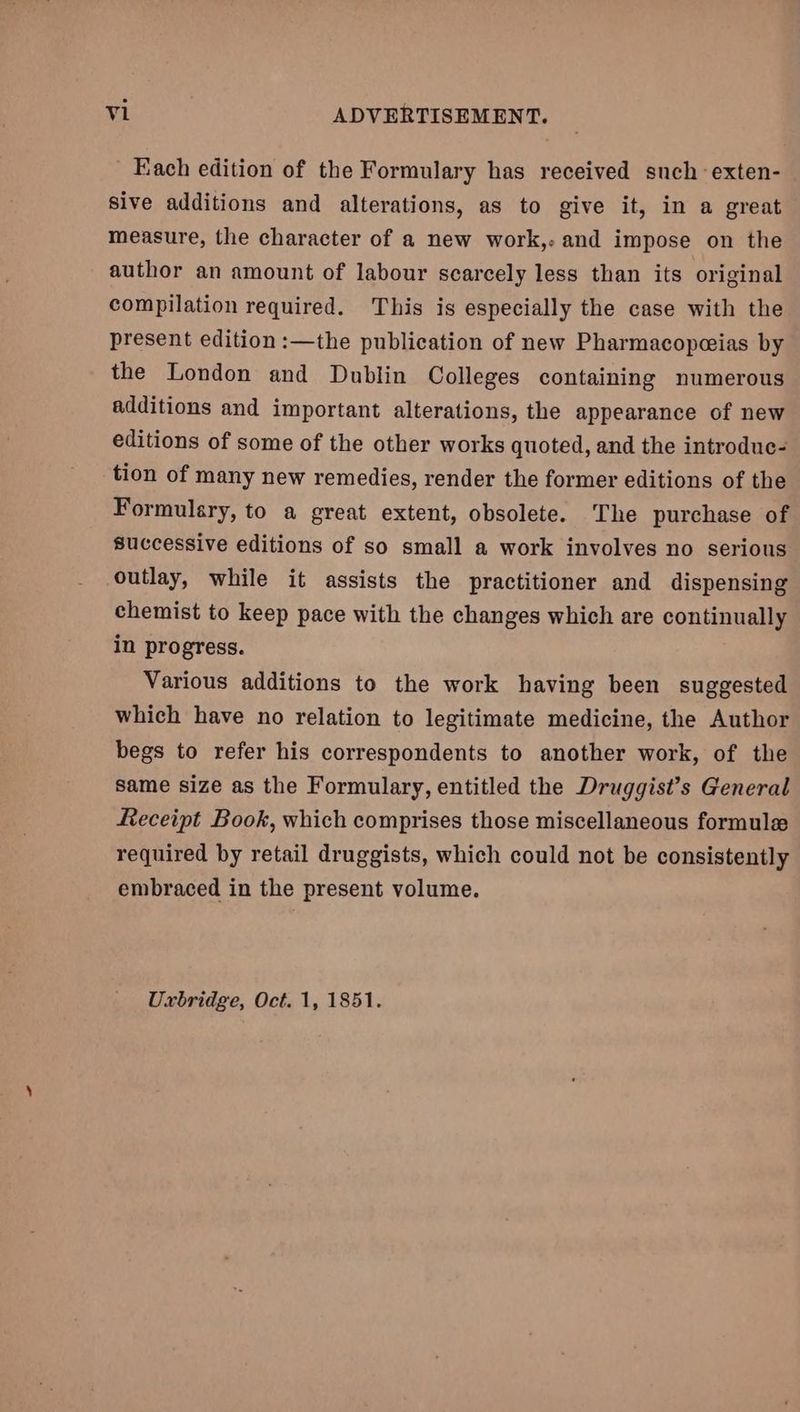 - Each edition of the Formulary has received such -exten- sive additions and alterations, as to give it, in a great measure, the character of a new work,- and impose on the author an amount of labour scarcely less than its original compilation required. This is especially the case with the present edition :—the publication of new Pharmacopeias by the London and Dublin Colleges containing numerous additions and important alterations, the appearance of new editions of some of the other works quoted, and the introdue- tion of many new remedies, render the former editions of the Formulary, to a great extent, obsolete. The purchase of successive editions of so small a work involves no serious outlay, while it assists the practitioner and dispensing chemist to keep pace with the changes which are continually in progress. Various additions to the work having been suggested which have no relation to legitimate medicine, the Author begs to refer his correspondents to another work, of the same size as the Formulary, entitled the Druggist’s General Leceipt Book, which comprises those miscellaneous formule required by retail druggists, which could not be consistently embraced in the present volume. Uxbridge, Oct. 1, 1851.