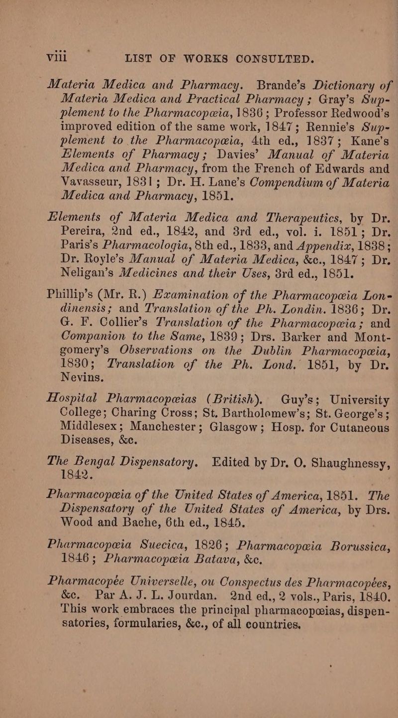 Materia Medica and Pharmacy. Brande’s Dictionary of Materia Medica and Practical Pharmacy ; Gray’s Sup- plement to the Pharmacopeia, 1836 ; Professor Redwood’s improved edition of the same work, 1847; Rennie’s Sup- plement to the Pharmacopeia, 4th ed., 1837; Kane’s Elements of Pharmacy; Davies’ Manual of Materia Medica and Pharmacy, from the French of Edwards and Vavasseur, 1831; Dr. H. Lane’s Compendium of Materia Medica and Pharmacy, 1851. Elements of Materia Medica and Therapeutics, by Dr. Pereira, 2nd ed., 1842, and 3rd ed., vol. i. 1851; Dr. Paris’s Pharmacologia, 8th ed., 1833, and Appendiz, 1838 ; Dr. Royle’s Manual of Materia Medica, &c., 1847; Dr. Neligan’s Medicines and their Uses, 8rd ed., 1851. Phillip’s (Mr. R.) Examination of the Pharmacopeia Lon- dinensis; and Translation of the Ph. Londin. 1836; Dr. G. F. Collier’s Translation of the Pharmacopeia; and Companion to the Same, 1839; Drs. Barker and Mont- gomery’s Observations on the Dublin Pharmacopeia, 1830; Translation of the Ph. Lond. 1851, by Dr. Nevins. Hospital Pharmacopeias (British). Guy’s; University College; Charing Cross; St. Bartholomew’s; St. George’s ; Middlesex; Manchester; Glasgow; Hosp. for Cutaneous Diseases, &c. The Bengal Dispensatory. Edited by Dr. O, Shaughnessy, 1842. Pharmacopeia of the United States of America, 1851. The Dispensatory of the United States of America, by Drs. Wood and Bache, 6th ed., 1845. . Pharmacopeia Suecica, 1826; Pharmacopeia Borussica, 1846; Pharmacopeia Batava, &e. Pharmacopée Universelle, ou Conspectus des Pharmacopées, &c. Par A.J. L. Jourdan. 2nd ed., 2 vols., Paris, 1840. This work embraces the principal pharmacopwias, dispen- satories, formularies, &c., of all countries.