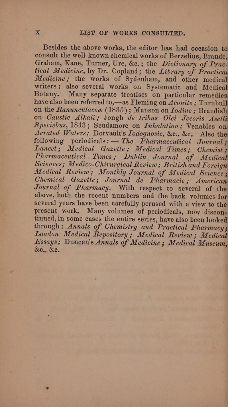 Besides the above works, the editor has had occasion to consult the well-known chemical works of Berzelius, Brande, Graham, Kane, Turner, Ure, &c.; the Dictionary of Prac- tical Medicine, by Dr. Copland; the Library of Practicai Medicine; the works of Sydenham, and other medical writers: also several works on Systematic and Medical Botany. Many separate treatises on particular remedies have also been referred to,—as Fleming on Aconite ; Turnbull on the Ranunculacee (1835); Manson on Iodine ; Brandish on Caustic Alkali; Jongh de tribus Olei Jecoris Aselli Speciebus, 1843; Scudamore on Inhalation; Venables on Aerated Waters; Dorvault’s Zodognosie, &c., &c. Also the following periodicals: — The Pharmaceutical Journal; Lancet; Medical Gazette; Medical Times 3 Chemist ; Pharmaceutical. Times; Dublin Journal of Medical Sciences; Medico-Chirurgical Review; British and Foreign Medical Review ; Monthly Journal of Medical Science ; Chemical Gazette; Journal de Pharmacie; American Journal of Pharmacy. With respect to several of the above, both the recent numbers and the back volumes for several years have been carefully perused with a view to the present work. Many volumes of periodicals, now discon- tinued, in some cases the entire series, have also been looked through: Annals of Chemistry and Practical Pharmacy ; London Medical Repository ; Medical Review ; Medical Essays; Duncan’s Annals of Medicine ; Medical Museum, &e,, &e.