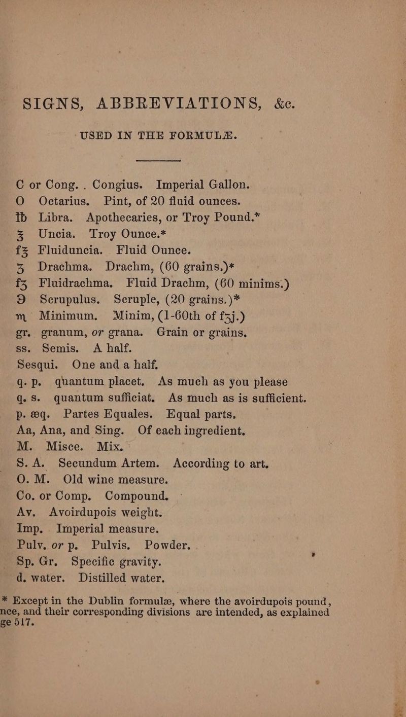 SIGNS, ABBREVIATIONS, &c. USED IN THE FORMULA. C or Cong. . Congius. Imperial Gallon. O Octarius. Pint, of 20 fluid ounces. Libra. Apothecaries, or Troy Pound.* Uncia. Troy Ounce.* Fluiduncia. Fluid Ounce. Drachma. Drachm, (60 grains,)* Fluidrachma, Fluid Drachm, (60 minims.) Scrupulus. Scruple, (20 grains.)* Minimum. Minim, (1-60th of f5j.) granum, or grana. Grain or grains, ss. Semis. A half. Sesqui. One and a half. q- Pp. quantum placet. As much as you please q. Ss. quantum sufficiat. As much as is sufficient. p. eq. Partes Equales. Equal parts. Aa, Ana, and Sing. Of each ingredient. M. Misce. Mix. S.A. Secundum Artem. According to art. O. M. Old wine measure. Co. or Comp. Compound. Av. Avoirdupois weight. Imp. Imperial measure. Pulv. or p. Pulvis. Powder. Sp. Gr. Specific gravity. d. water. Distilled water. BS Oro grow & * Except in the Dublin formule, where the avoirdupois pound, nce, and their corresponding divisions are intended, as explained ge 517.