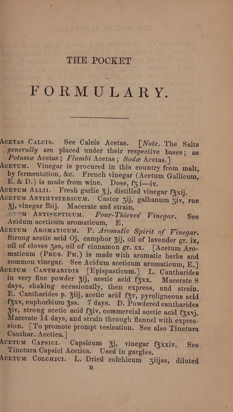 THE. POCKET FORMULARY. AcmeTas Catcis. See Calcis Acetas. [Note. The Salts _generally are placed under their respective bases; as Potasse Acetas; Flumbi Acetas; Sode Acetas. | AcETUM. Vinegar is procured in this country from malt, by fermentation, &amp;c. French vinegar (Acetum Gallicum, E.&amp; D.) is made from wine. Dose, f3 i—iv. AckTum Ati. Fresh garlic 5j, distilled vinegar f3xij. ACETUM ANTIHYSTERICUM. Castor 3ij, galbanum 3iv, rue 3), Vinegar Tbij. Macerate and strain, fe 7M ANTIsEPTIcUM. Four-Thieves’ Vinegar. See Acidum aceticum aromaticum, E, AcetuM Aromaticum. P. Aromatic Spirit of Vinegar. Strong acetic acid Oj, camphor ij, oil of lavender gr. Ix, oil of cloves 3ss, oil of cinnamon gr. xx. [Acetum Aro- maticum (PRus. Pu.) is made with aromatic herbs and common vinegar. See Acidum aceticum aromaticum, E, ] AcETUM CANTHARIDIS [Epispasticum.] L. Cantharides in very fine powder 3ij, acetic acid f3xx. Macerate 8 days, shaking occasionally, then express, and strain. E. Cantharides p. 3iij, acetic acid fv, pyroligneous acid fZxv, euphorbium 3ss. 7 days. D. Powdered cantharides Ziv, strong acetic acid f¥iv, commercial acetic acid f3xvj. Macerate 14 days, and strain through flannel with expres- sion. [To promote prompt vesication. See also Tinctura Canthar. Acetica. |] AcETUM Capsicr. Capsicum 3j, vinegar fsxxiv. See Tinctura Capsici Acetica. Used in gargles, Acetum Coxcuici. L. Dried colchicum 3lijss, diluted B