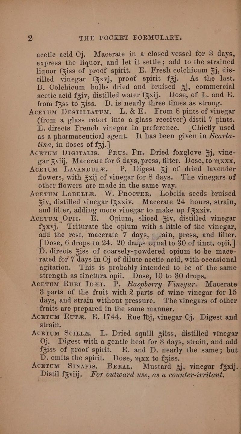 acetic acid Oj. Macerate in a closed vessel for 3 days, express the liquor, and let it settle; add to the strained liquor fziss of proof spirit. E. Fresh colchicum 3j, dis- tilled vinegar f3xvj, proof spirit f3j. As the last. D. Colchicum bulbs dried and bruised 3j, commercial acetic acid fziv, distilled water fZxij. Dose, of L. and E. from f3ss to 3iss. D. is nearly three times as strong. Acetum Destituatum. L.&amp; E. From 8 pints of vinegar (from a glass retort into a glass receiver) distil 7 pints. KE. directs French vinegar in preference. [Chiefly used as a pharmaceutical agent. It has been given in Scarla- tina, in doses of f3j. | Acerum Dierrauis. Prous. Pu. Dried foxglove 3j, vine- gar viij. Macerate for 6 days, press, filter. Dose, to mxxx. Acetum LavanpuLz. PP. Digest 3j of dried lavender flowers, with 3xij of vinegar for 8 days. The vinegars of other flowers are made in the same way. Acrtum Lopetiz. W. Procrer. Lobelia seeds bruised Ziv, distilled vinegar f%xxiv. Macerate 24 hours, strain, and filter, adding more vinegar to make up f 3xxiv. AcEtuM Orit. E, Opium, sliced Ziv, distilled vinegar fsxvj. Triturate the opium with a little of the vinegar, add the rest, macerate 7 days, ,ain, press, and filter. [ Dose, 6 drops to 24. 20 dreps equal to 30 of tinct. opii.] D. directs Ziss of coarsely-powdered opium to be mace- rated for 7 days in Oj of dilute acetic acid, with occasional agitation. This is probably intended to be of the same strength as tinctura opii. Dose, 10 to 30 drops, Acetum Rus Ipar1. P. Raspberry Vinegar. Macerate 3 parts of the fruit with 2 parts of wine vinegar for 15 days, and strain without pressure. The vinegars of other ‘fruits are prepared in the same manner. Acretum Ruta. E. 1744. Rue tbj, vinegar Cj. Digest and strain. Acretum Scitta. L. Dried squill Ziiss, distilled vinegar Oj. Digest with a gentle heat for 3 days, strain, and add fziss of proof spirit. E. and D. nearly the same; but D. omits the spirit. Dose, mxx to faiss. Acrrum Sinapis. Beran. Mustard 3j, vinegar f¥xij. Distil f3viij. For outward use, as a counter-irritant.