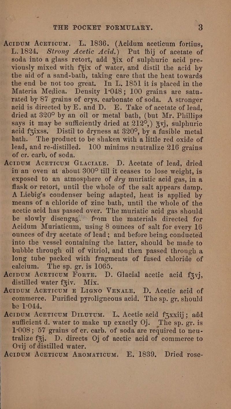 -Actpum Acrticum. L. 1836. (Acidum aceticum fortius, L.1824, Strong Acetic Acid.) Put tbij of acetate of soda into a glass retort, add %ix of sulphuric acid pre- viously mixed with fZix of water, and distil the acid by the aid of a sand-bath, taking care that the heat towards the end be not too great. In L, 1851 it is placed in the Materia Medica. Density 1°048; 100 grains are satu- rated by 87 grains of crys. carbonate of soda. A stronger acid is directed by E. and D. E. Take of acetate of lead, dried at 320° by an oil or metal bath, (but Mr. Phillips says it may be sufficiently dried at 212°,) Svj, sulphuric acid fZixss. Distil to dryness at 320°, by a fusible metal bath. The product to be shaken with a little red oxide of lead, and re-distilled. 100 minims neutralize 216 grains of cr. carb. of soda. Acipum AcrETicum Gractate. D. Acetate of lead, dried in an oven at about 300° till it ceases to lose weight, is exposed to an atmosphere of dry muriatic acid gas, in a flask or retort, until the whole of the salt appears damp. A Liebig’s condenser being adapted, heat is applied by means of a chloride of zine bath, until the whole of the acetic acid has passed over. The muriatic acid gas should be slowly disengag.’ from the materials directed for Acidum Muriaticum, using 8 ounces of salt for every 16 ounces of dry acetate of lead; and before being conducted into the vessel containing the latter, should be made to bubble through oil of vitriol, and then passed through a long tube packed with fragments of fused chloride of calcium. The sp. gr. is 1065. Acipum Acrticum Forts. D. Glacial acetic acid f%vj, distilled water fziv. Mix. Acipum AcETicum E£ Ligno VENALE, D. Acetic acid of commerce. Purified pyroligneous acid. The sp. gr. should be 1:044. Acipum Acreticum Ditutum. L. Acetic acid f3xxiij; add sufficient d. water to make up exactly Oj. rhe sp. gr. is 1:008; 57 grains of cr. carb. of soda are required to neu- tralize f3j. D. directs Oj of acetic acid of commerce to Ovij of distilled water. Acipum AcrTicum Aromaticum. E,. 1839. Dried rose-